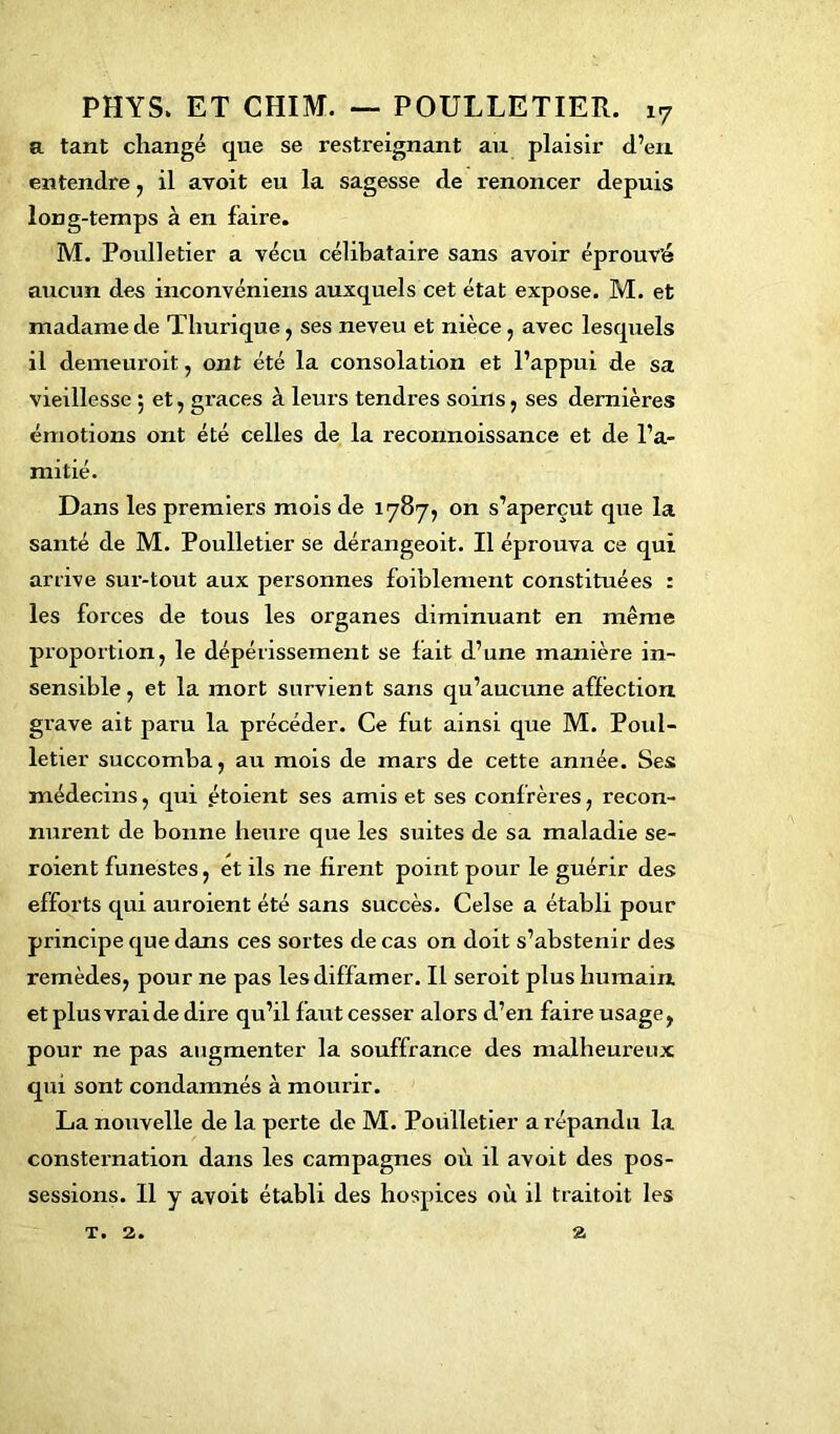 a tant changé que se restreignant au plaisir d’en entendre, il avoit eu la sagesse de renoncer depuis long-temps à en faire. M. Poulletier a vécu célibataire sans avoir éprouvé aucun des inconvéniens auxquels cet état expose. M. et madame de Thurique, ses neveu et nièce , avec lesquels il demeuroit, ont été la consolation et l’appui de sa vieillesse 5 et, grâces à leurs tendres soins, ses dernières émotions ont été celles de la reconnoissance et de l’a- mitié. Dans les premiers mois de 1787, on s’aperçut que la santé de M. Poulletier se dérangeoit. Il éprouva ce qui arrive sur-tout aux personnes foiblement constituées : les forces de tous les organes diminuant en même proportion, le dépérissement se fait d’une manière in- sensible, et la mort survient sans qu’aucune affection grave ait paru la précéder. Ce fut ainsi que M. Poul- letier succomba, au mois de mars de cette année. Ses médecins, qui étoient ses amis et ses confrères, recon- nurent de bonne heure que les suites de sa maladie se- roient funestes, et ils ne firent point pour le guérir des efforts qui auroient été sans succès. Celse a établi pour principe que dans ces sortes de cas on doit s’abstenir des remèdes, pour ne pas les diffamer. IL seroit plus humain et plus vrai de dire qu’il faut cesser alors d’en faire usage, pour ne pas augmenter la souffrance des malheureux qui sont condamnés à mourir. La nouvelle de la perte de M. Poulletier a répandu la consternation dans les campagnes où il avoit des pos- sessions. Il y avoit établi des hospices où il traitoit les t. 2. a