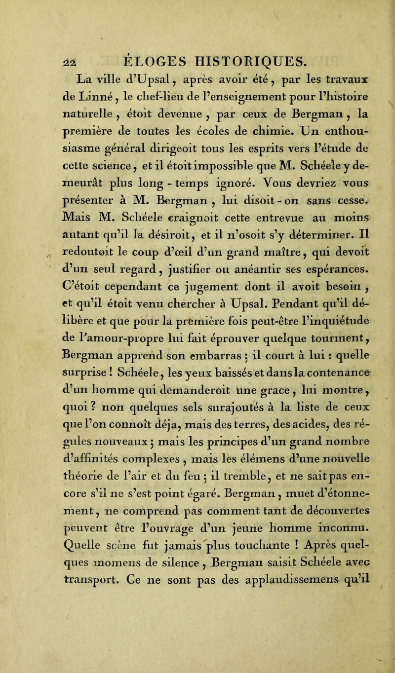 La ville d’Upsal , après avoir été, par les travaux de Linné , le clief-lieu de l’enseignement pour l’histoire naturelle , étoxt devenue , par ceux de Bergman , la première de toutes les écoles de chimie. Un enthou- siasme général dirigeoit tous les esprits vers l’étude de cette science, et il étoit impossible que M. Scliéele y de- meurât plus long - temps ignoré. Vous devriez vous présenter à M. Bergman , lui disoit - on sans cesse. Mais M. Scliéele craignoit cette entrevue au moins autant qu’il la désiroit, et il n’osoit s’y déterminer. Il redoutoit le coup d’œil d’un grand maître, qui devoit d’un seul regard, justifier ou anéantir ses espérances. C’étoit cependant ce jugement dont il avoit besoin , et qu’il étoit venu chercher à Upsal. Pendant qu’il dé- libère et que pour la première fois peut-être l’inquiétude de Pamour-propre lui fait éprouver quelque tourment, Bergman apprend son embarras 5 il court à lui : quelle surprise ! Schéele, les yeux baissés et dans la contenance d’un homme qui demanderoit une grâce , lui montre, quoi ? non quelques sels surajoutés à la liste de ceux que l’on connoît déjà, mais des terres, des acides, des ré- gules nouveaux 5 mais les principes d’un grand nombre d’affinités complexes , mais les élémens d’une nouvelle théorie de l’air et du feu 5 il tremble, et ne saitpas en- core s’il ne s’est point égaré. Bergman , muet d’étonne- ment , ne comprend pas comment tant de découvertes peuvent être l’ouvrage d’un jeune homme inconnu. Quelle scène fut jamais plus touchante ! Après quel- ques rnomens de silence , Bergman saisit Schéele avec transport. Ce ne sont pas des applaudissemens qu’il 1