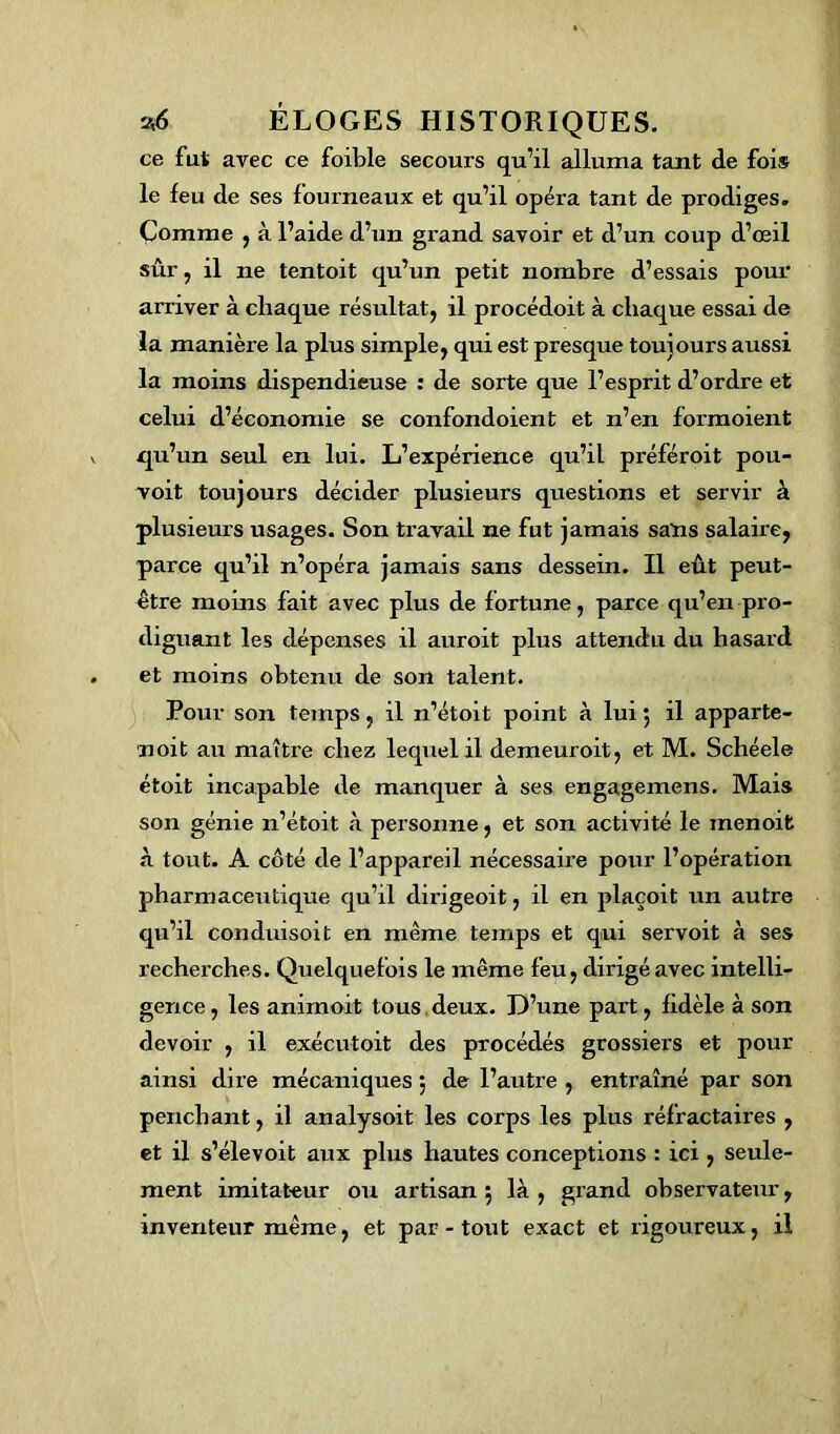 ce fut avec ce foible secours qu’il alluma tant de fois le feu de ses fourneaux et qu’il opéra tant de prodiges. Comme , à l’aide d’un grand savoir et d’un coup d’œil sûr, il ne tentoit qu’un petit nombre d’essais pour arriver à chaque résultat, il procédoit à chaque essai de la manière la plus simple, qui est presque toujours aussi la moins dispendieuse : de sorte que l’esprit d’ordre et celui d’économie se confondoient et n’en formoient qu’un seul en lui. L’expérience qu’il préféroit pou- voit toujours décider plusieurs questions et servir à plusieurs usages. Son travail ne fut jamais sans salaire, parce qu’il n’opéra jamais sans dessein. Il eût peut- être moins fait avec plus de fortune, parce qu’en pro- diguant les dépenses il auroit plus attendu du hasard et moins obtenu de son talent. Pour son temps, il n’étoit point à lui 5 il apparte- noit au maître chez lequel il demeuroit, et M. Schéele étoit incapable de manquer à ses engagemens. Mais son génie n’étoit à personne, et son activité le inenoit à tout. A côté de l’appareil nécessaire pour l’opération pharmaceutique qu’il dirigeoit, il en plaçoit un autre qu’il conduisoit en même temps et qui servoit à ses recherches. Quelquefois le même feu, dirigé avec intelli- gence , les animoit tous deux. D’une part, fidèle à son devoir , il exécutoit des procédés grossiers et pour ainsi dire mécaniques ; de l’autre , entraîné par son penchant, il analysoit les corps les plus réfractaires , et il s’élevoit aux plus hautes conceptions : ici , seule- ment imitateur ou artisan 5 là , grand observateur, inventeur même, et par - tout exact et rigoureux, il