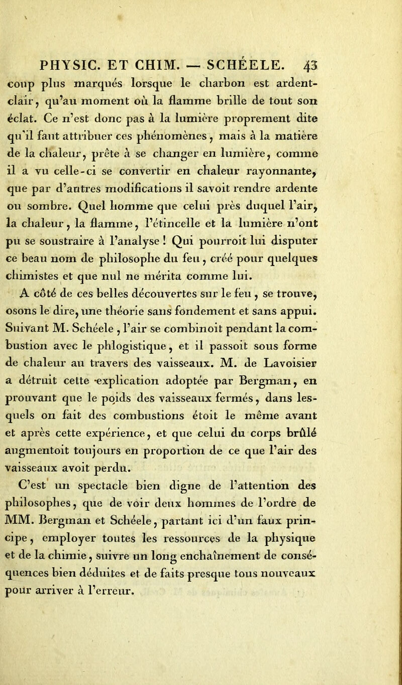 coup plus marqués lorsque le charbon est ardent- clair , qu’au moment où la flamme brille de tout son éclat. Ce n’est donc pas à la lumière proprement dite qu'il faut attribuer ces phénomènes , mais à la matière de la chaleur, prête à se changer en lumière, comme il a vu celle-ci se convertir en chaleur rayonnante, que par d’autres modifications il savoit rendre ardente ou sombre. Quel homme que celui près duquel l’air, la chaleur, la flamme, l’étincelle et la lumière n’ont pu se soustraire à l’analyse ! Qui pourroit lui disputer ce beau nom de philosophe du feu , créé pour quelques chimistes et que nul ne mérita comme lui. A côté de ces belles découvertes sur le feu , se trouve, osons le dire, une théorie sans fondement et sans appui. Suivant M. Schéele , 1’ air se combinoit pendant la com- bustion avec le phlogistique, et il passoit sous forme de chaleur au travers des vaisseaux. M. de Lavoisier a détruit cette -explication adoptée par Bergman, en prouvant que le poyids des vaisseaux fermés, dans les- quels on fait des combustions étoit le même avant et après cette expérience, et que celui du corps brûlé augmentoit toujours en proportion de ce que l’air des vaisseaux avoit perdu. C’est un spectacle bien digne de l’attention des philosophes, que de voir deux hommes de l’ordre de MM. Bergman et Schéele, partant ici d’un faux prin- cipe , employer toutes les ressources de la physique et de la chimie, suivre un long enchaînement de consé- quences bien déduites et de faits presque tous nouveaux pour arriver à l’erreur.