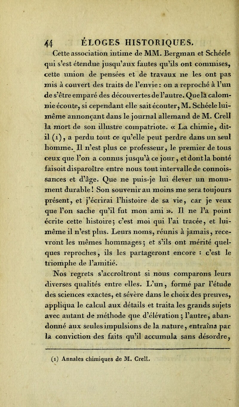 Cette association intime de MM. Bergman et Schécle qui s’est étendue jusqu’aux fautes qu’ils ont commises, cette union de pensées et de travaux ne les ont pas mis à couvert des traits de l’envie : on a reproché à l’un de s’être emparé des découvertes de l’autre. Quela calom- nie écoute, si cependant elle sait écouter, M. Schéele lui- même annonçant dans le journal allemand de M. Crell la mort de son illustre compatriote. « La chimie, dit- il (1), a perdu tout ce qu’elle peut perdre dans un seul homme. Il n’est plus ce professeur, le premier de tous ceux que l’on a connus jusqu’à ce jour, et dont la bonté faisoit disparoître entre nous tout intervalle de connois- sances et d’âge. Que ne puis-je lui élever un monu- ment durable ! Son souvenir au moins me sera toujours présent, çt j’écrirai l’histoire de sa vie, car je veux que l’on sache qu’il fut mon ami :». Il ne l’a point écrite cette histoire; c’est moi qui l’ai tracée, et lui- même il n’est plus. Leurs noms, réunis à jamais, rece- vront les mêmes hommages ; et s’ils ont mérité quel- ques reproches, ils les partageront encore : c’est le triomphe de l’amitié. Nos regrets s’accroîtront si nous comparons leurs diverses qualités entre elles. L’un, formé par l’étude des sciences exactes, et sévère dans le choix des preuves, appliqua le calcul aux détails et traita les grands sujets avec autant de méthode que d’élévation; l’autre, aban- donné aux seules impulsions de la nature, entraîna par la conviction des faits qu’il accumula sans désordre, (1) Annales chimiques de M. Crell,