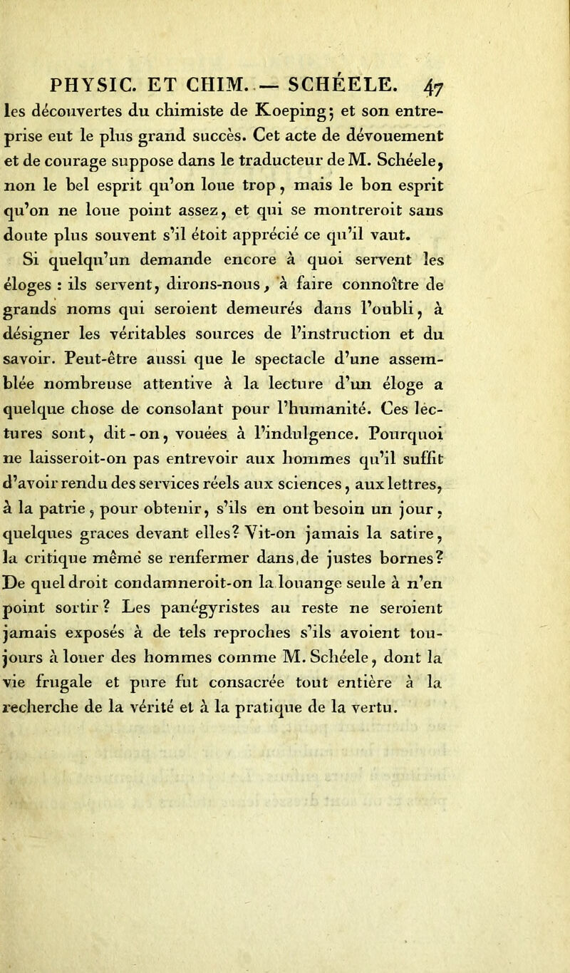 les découvertes du chimiste de Koeping; et son entre- prise eut le plus grand succès. Cet acte de dévouement et de courage suppose dans le traducteur de M. Schéele, non le bel esprit qu’on loue trop, mais le bon esprit qu’on ne loue point assez, et qui se montreroit sans doute plus souvent s’il étoit apprécié ce qu’il vaut. Si quelqu’un demande encore à quoi servent les éloges : ils servent, dirons-nous, à faire connoître de grands noms qui seroient demeurés dans l’oubli, à désigner les véritables sources de l’instruction et du savoir. Peut-être aussi que le spectacle d’une assem- blée nombreuse attentive à la lecture d’un éloge a quelque chose de consolant pour l’humanité. Ces lec- tures sont, dit - on, vouées à l’indulgence. Pourquoi ne laisseroit-on pas entrevoir aux hommes qu’il suffit d’avoir rendu des services réels aux sciences, aux lettres, à la patrie , pour obtenir, s’ils en ont besoin un jour , quelques grâces devant elles? Vit-on jamais la satire, la critique même se renfermer dans.de justes bornes? De quel droit condamneroit-on la louange seule à n’en point sortir ? Les panégyristes au reste ne seroient jamais exposés à de tels reproches s’ils avoient tou- jours à louer des hommes comme M.Schéele, dont la vie frugale et pure fut consacrée tout entière à la recherche de la vérité et à la pratique de la vertu.