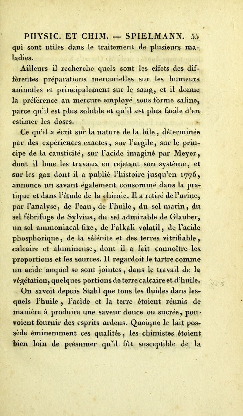 qui sont utiles dans le traitement de plusieurs ma- ladies. Ailleurs il recherche quels sont les effets des dif- férentes préparations mercurielles sur les humeurs animales et principalement sur le sang, et il donne la préférence au mercure employé sous forme saline, parce qu’il est plus soluble et qu’il est plus facile d’en estimer les doses. Ce qu’il a écrit sur la nature de la bile, déterminée par des expériences exactes, sur l’argile, sur le prin- cipe de la causticité, sur l’acide imaginé par Meyer, dont il loue les travaux en rejetant son système, et sur les gaz dont il a publié l’histoire jusqu’en 1776, annonce un savant également consommé dans la pra- tique et dans l’étude de la chimie. Il a retiré de l’urine, par l’analyse, de l’eau, de l’huile, du sel marin, du sel fébrifuge de Sylvius, du sel admirable de Glauber, un sel ammoniacal fixe, de l’alltali volatil, de l’acide phosphorique, de la sélémte et des terres vitrifiable, calcaire et alumineuse, dont il a fait connoître les proportions et les sources. Il regardoit le tartre comme un acide auquel se sont jointes, dans le travail de la végétation, quelques portions de terre calcaire et d’huile. On savoit depuis Stahl que tous les fluides dans les- quels l’huile , l’acide et la terre étoient réunis de manière à produire une saveur douce ou sucrée, pou - voient fournir des esprits ardens. Quoique le lait pos- sède éminemment ces qualités, les chimistes étoient bien loin de présumer qu’il fût susceptible de la