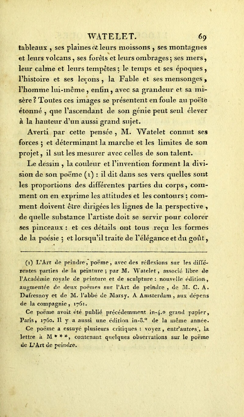 tableaux , ses plaines c»t leurs moissons , ses montagnes et leurs volcans, ses forêts et leurs ombrages 5 ses mers, leur calme et leurs tempêtes 5 le temps et ses époques, l’histoire et ses leçons , la Fable et ses mensonges y l’homme lui-même , enfin, avec sa grandeur et sa mi- sère? Toutes ces images se présentent enfouie au poète étonné , que l’ascendant de son génie peut seul élever à la hauteur d’un aussi grand sujet. Averti par cette pensée , M. AVatelet connut ses forces ; et déterminant la marche et les limites de son projet, il sut les mesurer avec celles de son talent. Le dessin ; la couleur et l’invention forment la divi- sion de son poème (1) : il dit dans ses vers quelles sont les proportions des différentes parties du corps, com- ment on en exprime les attitudes et les contours : com- ment doivent être dirigées les lignes de la perspective , de quelle substance l’artiste doit se servir pour colorer ses pinceaux : et ces détails ont tous reçu les formes de la poésie ; et lorsqu’il traite de l’élégance et du goût, (1) L’Art <le peindre, poëme , avec des réflexions sur les diffé- rentes parties de la peinture; par M. Watelet, associé libre de l’Académie royale de peinture et de sculpture: nouvelle édition, augmentée de deux poèmes sur l’Art de peindre , de M. C. A. Dufresnoy et de M. l’abbé de Marsy. A Amsterdam , aux dépens de la compagnie , 1761. Ce poëme avoit été publié précédemment in-4.0 grand papier, Paris, 1760. Il y a aussi une édition in-o.° de la même année. Ce poëme a essuyé plusieurs critiques : voyez , entr’autres', la lettre à M***, contenant quelques observations sur le poëme de L’Art de peindre.