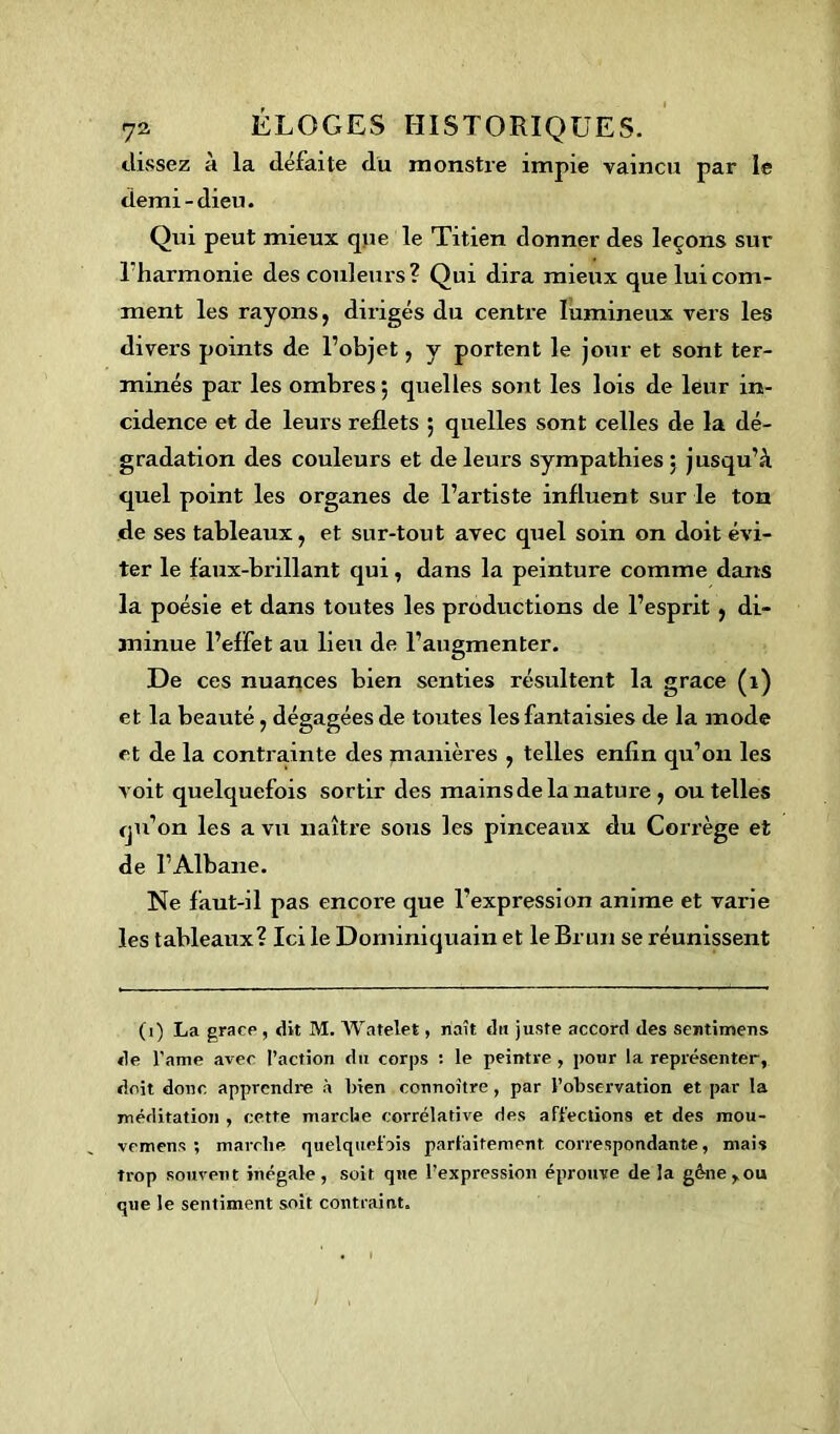 dissez à la défaite du monstre impie vaincu par le demi-dieu. Qui peut mieux que le Titien donner des leçons sur Tharmonie des couleurs? Qui dira mieux que lui com- ment les rayons j dirigés du centre lumineux vers les divers points de l’objet, y portent le jour et sont ter- minés par les ombres ; quelles sont les lois de leur in- cidence et de leurs reflets ; quelles sont celles de la dé- gradation des couleurs et de leurs sympathies; jusqu’à quel point les organes de l’artiste influent sur le ton de ses tableaux, et sur-tout avec quel soin on doit évi- ter le faux-brillant qui, dans la peinture comme dans la poésie et dans toutes les productions de l’esprit, di- minue l’effet au lieu de l’augmenter. De ces nuances bien senties résultent la grâce (1) et la beauté, dégagées de toutes les fantaisies de la mode et de la contrainte des manières , telles enfin qu’on les voit quelquefois sortir des mains de la nature , ou telles qu’on les a vu naître sous les pinceaux du Corrège et de I’Albane. Ne faut-il pas encore que l’expression anime et varie les tableaux? Ici le Dominiquain et le Brun se réunissent (1) La grâce , dit M. Watelet, naît dit juste accord des sentimens de l’ame avec l’action du corps : le peintre , pour la représenter, doit donc apprendre à bien connoître, par l’observation et par la méditation , cette marebe corrélative des affections et des mou- vemens ; marebe quelquefois parfaitement correspondante, mais trop souvent inégale , soit que l’expression éprouve de îa gène,ou que le sentiment soit contraint.