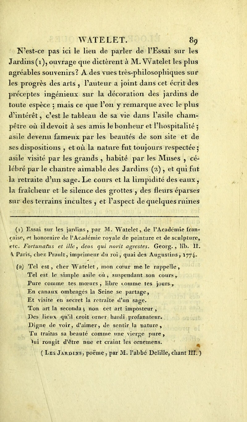 N’est-ce pas ici le lieu de parler de l’Essai sur les Jardins (1), ouvrage que dictèrent à M. Watelet les plus agréables souvenirs? A des vues très-philosophiques sur les progrès des arts , l’auteur a joint dans cet écrit des préceptes ingénieux sur la décoration des jardins de toute espèce 5 mais ce que l’on y remarque avec le plus d’intérêt, c’est le tableau de sa vie dans l’asile cham- pêtre où ildevoit à ses amis le bonheur et l’hospitalité ; asile devenu fameux par les beautés de son site et de ses dispositions } et où la nature fut toujours respectée 5 asile visité par les grands , habité par les Muses , cé- lébré par le chantre aimable des Jardins (2,) , et qui fut la retraite d’un sage. Le cours et la limpidité des eaux ? la fraîcheur et le silence des grottes , des fleurs éparses sur des terrains incultes , et l’aspect de quelques ruines (1) Essai sur les jardins, par M. Watelet, cle l’Académie fran- çaise, ei honoraire de l’Académie royale de peinture et de sculpture, etc. Fortunatiis et ille, deos qui novit agrestes. Georg. , K1>. II. 4. Paris, chez Prault, imprimeur du roi, quai des Augusiins, 1774» (2) Tel est, cher Watelet, mon cœur me le rappelle, Tel est le simple asile où , suspendant son cours r Pure comme tes mœurs , libre comme tes jours-. En canaux ombragés la Seine se partage, Et visite en secret la retraite d’un saee. P Ton art la seconda 5 non cet art imposteur , Des lieux qu’il croit orner hardi profanateur. Digne de voir, d’aimer, de sentir la nature, Tu traitas sa beauté comme une vierge pure, lui rougit d’être nue et craint les ornemens. ( Les Jardins, poëme, par M. l’abbé Delille, chant III. )