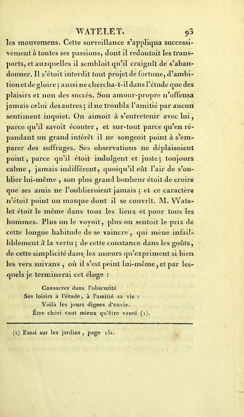 les raouvemens. Cette surveillance s’appliqua successi- vement à toutes ses passions, dont il redoutoit les trans- ports, et auxquelles il sembloit qu’il craignît de s’aban- donner. Il s’étoit interdit tout projet de fortune, d’ambi- tion et de gloire ; aussi ne chercha-t-il dans l’étude que des plaisirs et non des succès. Son amour-propre n’offensa jamais celui des antres 5 il ne troubla l’amitié par aucun sentiment inquiet. On aimoit à s’entretenir avec lui, parce qu’il savoit écouter, et sur-tout parce qu’en ré- pandant un grand intérêt il ne songeoit point à s’em- parer des suffrages. Ses observations ne déplaisoient point, parce qu’il étoit indulgent et juste; toujours calme , jamais indifférent, quoiqu’il eût l'air de s’ou- blier lui-même , son plus grand bonheur étoit de croire que ses amis ne l’oublieroient jamais ; et ce caractère n’étoit point un masque dont il se couvrît. M. VVate- let étoit le même dans tous les lieux et pour tous les hommes. Plus on le voyoit, plus on sentoit le prix de cette longue habitude de se vaincre , qui mène infail- liblement k la vertu ; de cette constance dans les goûts, de cette simplicité dans, les mœurs qu’expriment si bien les vers suivans , où il s’est peint lui-même, et par les- quels je terminerai cet éloge : Consacrer dans l’obscurité Ses loisirs à l’étude, à l’amitié sa vie : Voilà les jours dignes d’envie. Être chéri vaut mieux qu’être vanié (t). V (1) Essai sur les jardins , page i5i.