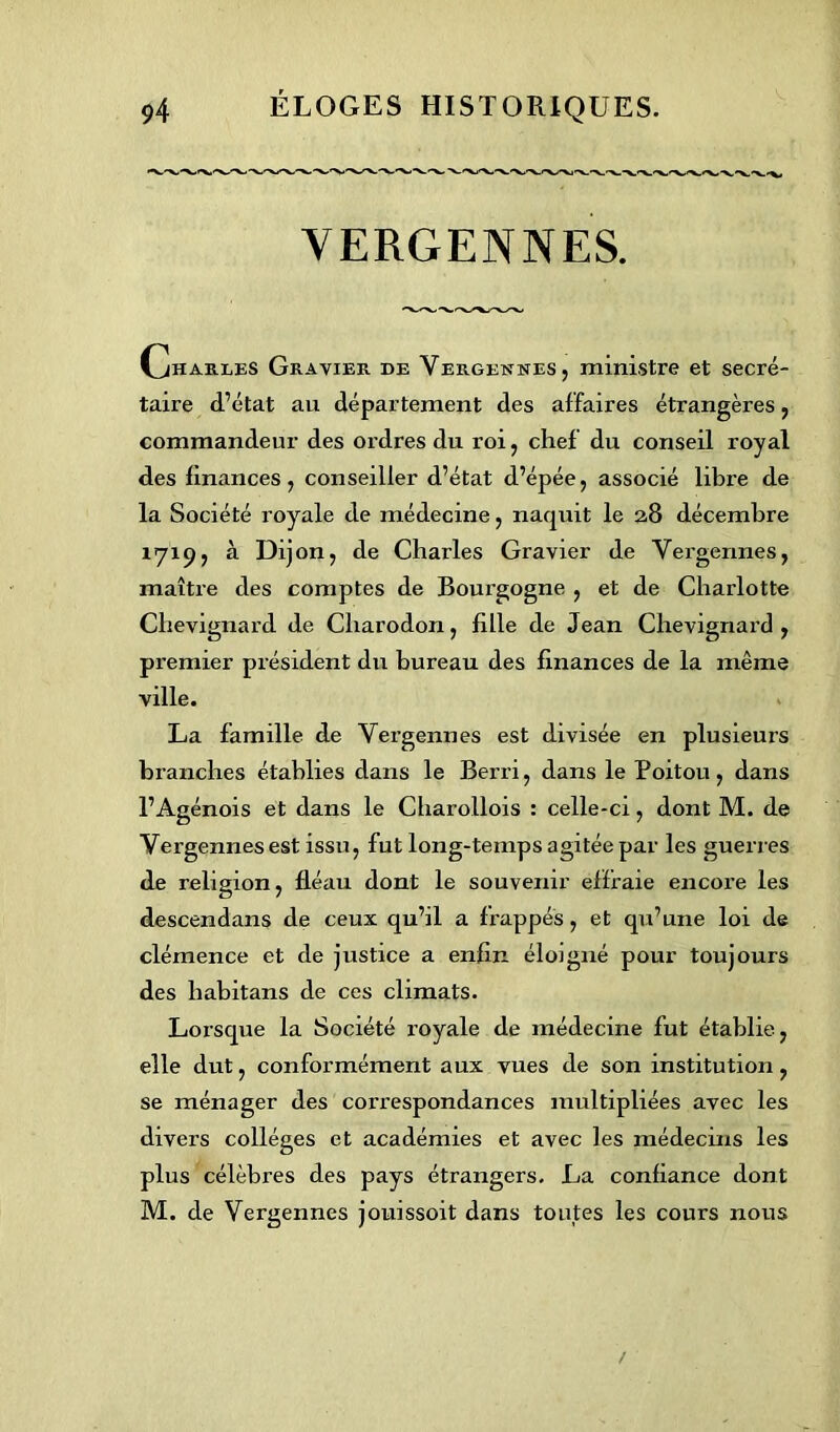 YERGENNES. Charles Gravier de Vergennes, ministre et secré- taire d’état au département des affaires étrangères, commandeur des ordres du roi, chef du conseil royal des finances, conseiller d’état d’épée, associé libre de la Société royale de médecine, naquit le 2,8 décembre 1719, à Dijon, de Charles Gravier de Vergermes, maître des comptes de Bourgogne , et de Charlotte Clievignard de Cliarodon, fille de Jean Chevignard , premier président du bureau des finances de la même ville. La famille de Yergennes est divisée en plusieurs branches établies dans le Berri, dans le Poitou, dans l’Agénois et dans le Charollois : celle-ci, dont M. de Vergennes est issu, fut long-temps agitée par les guerres de religion, fléau dont le souvenir effraie encore les descendans de ceux qu’il a frappés, et qu’une loi de clémence et de justice a enfin éloigné pour toujours des liabitans de ces climats. Lorsque la Société royale de médecine fut établie, elle dut, conformément aux vues de son institution, se ménager des correspondances multipliées avec les divers collèges et académies et avec les médecins les plus célèbres des pays étrangers. La confiance dont M. de Vergennes jouissoit dans toutes les cours nous /