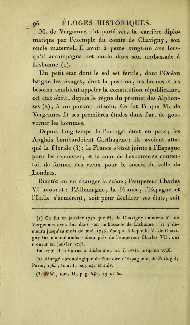 M. de Vergennes fut porté vers la carrière diplo* matique par l’exemple du comte de Cliavigny , son oncle maternel. Il avoit à peine vingt-un ans lors- qu’il accompagna cet oncle dans son ambassade à Lisbonne (1). Un petit état dont le sol est fertile, dont l’Océan baigne les rivages, dont la position, les bornes et les besoins semblent appeler la constitution républicaine, cet état obéit, depuis le règne du premier des Alphon- ses (2), à un pouvoir absolu. Ce fut là que M. de Vergennes fit ses premières études dans l’art de gou- verner les hommes. Depuis long-temps le Portugal étoit en paix 5 les Anglais bombardoient Carthagène 5 ils avoient atta- qué la Floride (3) 5 la France s’étoit jointe à l’Espagne pour les repousser, et la cour de Lisbonne se conten- toit de former des vœux pour le succès de celle de ^Londres. Bientôt on vit changer la scène 5 l’empereur Charles VI mourut: l’Allemagne, la France, l’Espagne et l’Italie s’armèrent, soit pour déchirer ses états, soit (1) Ce fut en janvier 174° que M. de Cliavigny emmena M. de Vergennes avec lui dans son ambassade de Lisbonne : il y de- meura jusqu’au mois de mai 1743, époque à laquelle M. de Chavi- gny fut nommé ambassadeur près de l’empereur Charles VII, qui mourut en janvier 1745. En 1746 il retourna à Lisbonne , où il resta jusqu’en 1746. (2) Abrégé chronologique de l’histoire d’Espagne et de Portugal; Paris, 1765 ; tom. I, pag. 241 et suiv. (3) Ibid., tom. II, pag. 648, 49 «t 5o.