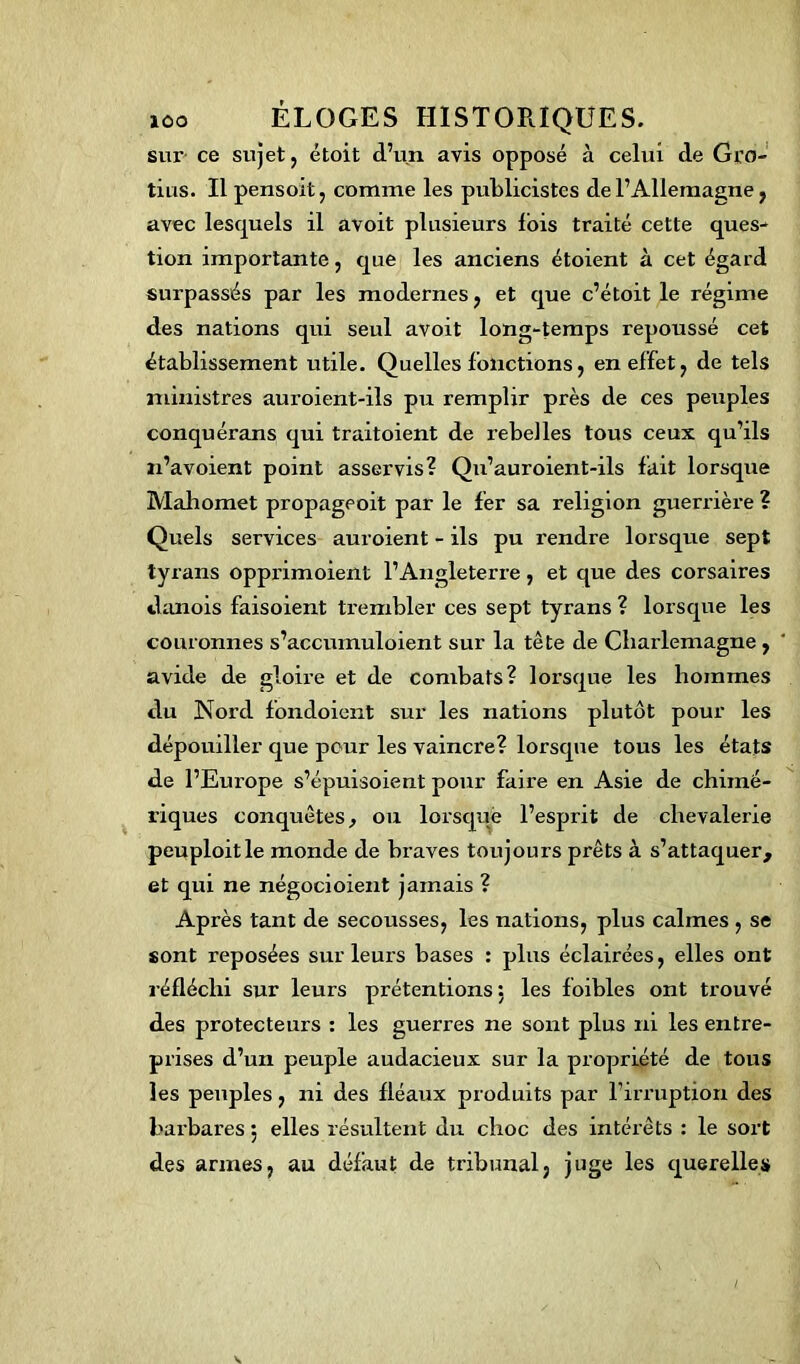 sur ce sujet, étoit d’un avis opposé à celui de Gro- tius. Il pensoit, comme les publicistes de l’Allemagne, avec lesquels il avoit plusieurs fois traité cette ques- tion importante, que les anciens étoient à cet égard surpassés par les modernes, et que c’étoit le régime des nations qui seul avoit long-temps repoussé cet établissement utile. Quelles fonctions, en effet, de tels ministres auroient-ils pu remplir près de ces peuples conquérans qui traitoient de rebelles tous ceux qu’ils n’avoient point asservis? Qu’auroient-ils fait lorsque Mahomet propageoit par le fer sa religion guerrière ? Quels services auroient - ils pu rendre lorsque sept tyrans opprimoient l’Angleterre, et que des corsaires danois faisoient trembler ces sept tyrans ? lorsque les couronnes s’accumuloient sur la tête de Charlemagne , avide de gloire et de combats? lorsque les hommes du Nord fondoient sur les nations plutôt pour les dépouiller que peur les vaincre? lorsque tous les états de l’Europe s’épuisoient pour faire en Asie de chimé- riques conquêtes, ou lorsque l’esprit de chevalerie peuploitle monde de braves toujours prêts à s’attaquer, et qui ne négocioient jamais ? Après tant de secousses, les nations, plus calmes , se sont reposées sur leurs bases : plus éclairées, elles ont réfléchi sur leurs prétentions : les foibles ont trouvé des protecteurs : les guerres ne sont plus iri les entre- prises d’un peuple audacieux sur la propriété de tous les peuples, ni des fléaux produits par l’irruption des barbares 5 elles résultent du choc des intérêts : le sort des armes, au défaut de tribunal, juge les querelles