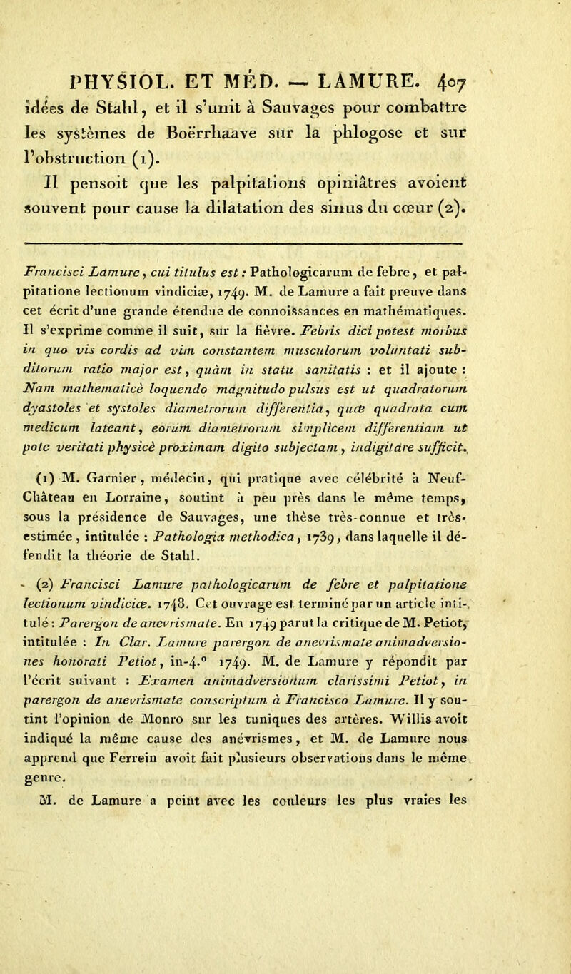 idées de Stahl, et il s’unit à Sauvages pour combattre les systèmes de Boërrliaave sur la phlogose et sur l’obstruction (1). 11 pensoit que les palpitations opiniâtres avoient souvent pour cause la dilatation des sinus du cœur (2,). Franciscl Lamure, cui tilulus est : Pathologicarum de febre, et pal- pitatione lectionum vindiciæ, 1749- M. de Lamure a fait preuve dans cet écrit d’une grande étendue de connoissances en mathématiques. Il s’exprime comme il suit, sur la fièvre. Febris dici potest morbus in quo vis cordis ad vint constantem musculorum voh/ntati sub- ditorum ratio major est, quùrn in statu sanitatis : et il ajoute: Nam mathematicè loquendo màgnitudo pulsus est ut quadratorum dyastoles et systoles diametrorum difjerentia, quce quadrata cum medicum latcant, eorum diametrorum simplicem differentiam ut pote veritati physicè proximam digito subjectam , indigitàre sufficit. (1) M. Garnier, médecin, qui pratique avec célébrité à Neuf- Château en Lorraine, soutint à peu près dans le même temps, sous la présidence de Sauvages, une thèse très-connue et très* estimée , intitulée : Pathologia methodica, 1739, dans laquelle il dé- fendit la théorie de Stahl. - (2) Francisai Lamure pathologicarum de febre et palpitations lectionum vindiciæ. 1748- Cet ouvrage est. terminépar un article inri-, tulé: Parergon de anevrismate. En 1749 parut la critique de M. Petiot, intitulée : In Clar. Lamure parergon de anevrismate animadversio- nes honorali Petiot, in-4-0 1749- M. de Lamure y répondit par l’écrit suivant : Examen animàdversioilum clarissimi Petiot, in parergon de anevrismate conscriptum à Francisco Lamure. Il y sou- tint l’opinion de Monro sur les tuniques des artères. Willis avoit indiqué la même cause des anévrismes, et M. de Lamure nous apprend que Ferrein avoit fait plusieurs observations dans le même genre. M. de Lamure a peint avec les couleurs les plus vraies les