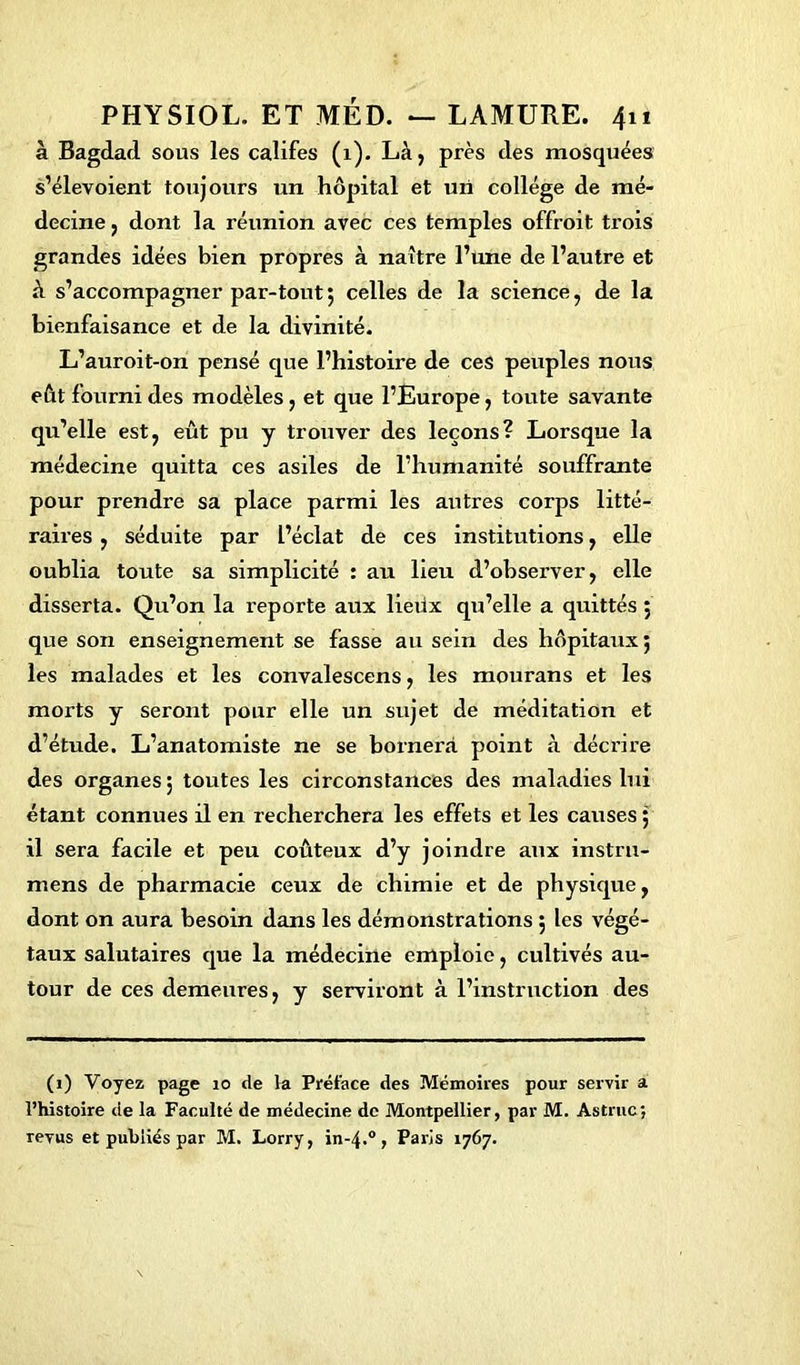 à Bagdad sous les califes (1). Là, près des mosquées s’élevoient toujours un hôpital et un collège de mé- decine , dont la réunion avec ces temples offroit trois grandes idées bien propres à naître l’une de l’autre et à s’accompagner par-tout ; celles de la science, de la bienfaisance et de la divinité. L’auroit-on pensé que l’histoire de ces peuples nous eût fourni des modèles, et que l’Europe, toute savante qu’elle est, eût pu y trouver des leçons? Lorsque la médecine quitta ces asiles de l’humanité souffrante pour prendre sa place parmi les autres corps litté- raires , séduite par l’éclat de ces institutions, elle oublia toute sa simplicité : au lieu d’observer, elle disserta. Qu’on la reporte aux lietix qu’elle a quittés 5 que son enseignement se fasse au sein des hôpitaux; les malades et les convalescens, les mourans et les morts y seront pour elle un sujet de méditation et d’étude. L’anatomiste ne se bornera point à décrire des organes; toutes les circonstances des maladies lui étant connues il en recherchera les effets et les causes ; il sera facile et peu coûteux d’y joindre aux instrn- mens de pharmacie ceux de chimie et de physique, dont on aura besoin dans les démonstrations ; les végé- taux salutaires que la médecine emploie, cultivés au- tour de ces demeures, y serviront à l’instruction des (1) Voyez page 10 de la Préface des Mémoires pour servir a l’histoire de la Faculté de médecine de Montpellier, par M. Astruc; revus et publiés par M. Lorry, in-4.0, Paris 1767.