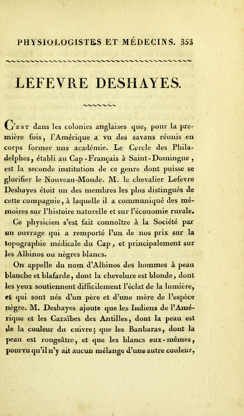 PHYSIOLOGISTES ET MÉDECINS. 353 LEFEVRE DESHAYES. C’£st dans les colonies anglaises que, pour la pre- mière fois, l’Amérique a vu deâ savans réunis en corps former une académie. Le Cercle des Phila- delphes, établi au Cap-Français à Saint-Domingue , est la seconde institution de ce genre dont puisse se glorifier le Nouveau-Monde. M. le chevalier Lefevre Deshayes étoit un des membres les plus distingués de cette compagnie, à laquelle il a communiqué des mé- moires sur l’histoire naturelle et sur l’économie rurale. Ce physicien s’est fait connoître à la Société par un ouvrage qui a remporté l’un de nos prix sur la topographie médicale du Cap , et principalement sur les Albinos ou nègres blancs. On appelle du norn d’Albinos des hommes à peau blanche et blafarde, dont la chevelure est blonde , dont les yeux soutiennent difficilement l’éclat de la lumière, et qui sont nés d’un père et d’une mère de l’espèce nègre. M. Deshayes ajoute que les Indiens de l’Amé- rique et les Caraïbes des Antilles, dont la peau est de la couleur du cuivre 5 que les Banbaras, dont la peau est rougeâtre, et que les blancs eux - mêmes, pourvu qu’il n’y ait aucun mélange d’une autre couleur,