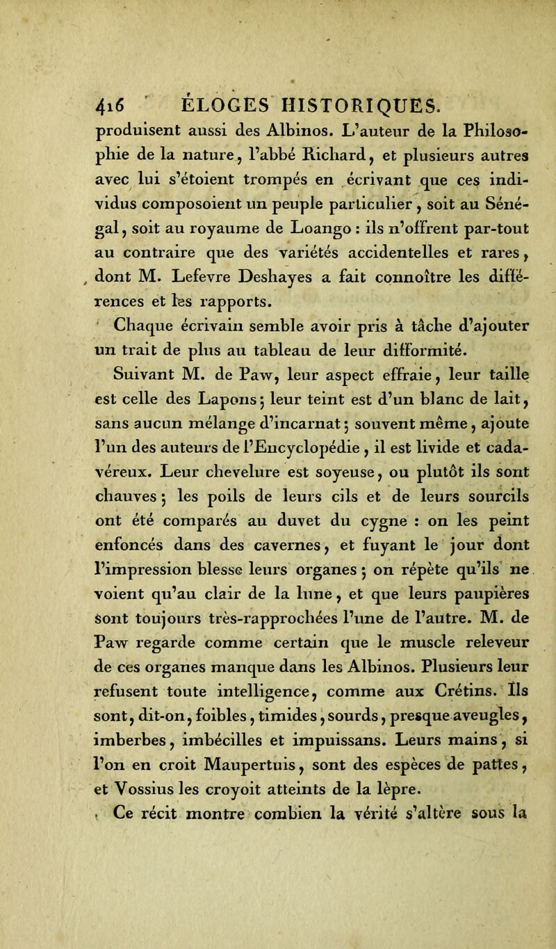 produisent aussi des Albinos. L’auteur de la Philoso- phie de la nature, l’abbé Richard, et plusieurs autres avec lui s’étoient trompés en écrivant que ces indi- vidus composoient un peuple particulier , soit au Séné- gal, soit au royaume de Loango : ils n’offrent par-tout au contraire que des variétés accidentelles et rares, , dont M. Lefevre Deshayes a fait connoître les diffé- rences et les rapports. Chaque écrivain semble avoir pris à tâche d’ajouter un trait de plus au tableau de leur difformité. Suivant M. de Paw, leur aspect effraie, leur taille est celle des Lapons*, leur teint est d’un blanc de lait, sans aucun mélange d’incarnat ; souvent même, ajoute l’un des auteurs de l’Eucyclopédie , il est livide et cada- véreux. Leur chevelure est soyeuse, ou plutôt ils sont chauves 5 les poils de leurs cils et de leurs sourcils ont été comparés au duvet du cygne : on les peint enfoncés dans des cavernes, et fuyant le jour dont l’impression blesse leurs organes ; on répète qu’ils ne voient qu’au clair de la lune, et que leurs paupières sont toujours très-rapprochées l’une de l’autre. M. de Paw regarde comme certain que le muscle releveur de ces organes manque dans les Albinos. Plusieurs leur refusent toute intelligence, comme aux Crétins. Ils sont, dit-on, foibles, timides, sourds, presque aveugles, imberbes, imbécilles et impuissans. Leurs mains, si l’on en croit Maupertuis, sont des espèces de pattes, et Yossius les croyoit atteints de la lèpre. . Ce récit montre combien la vérité s’altère sous la