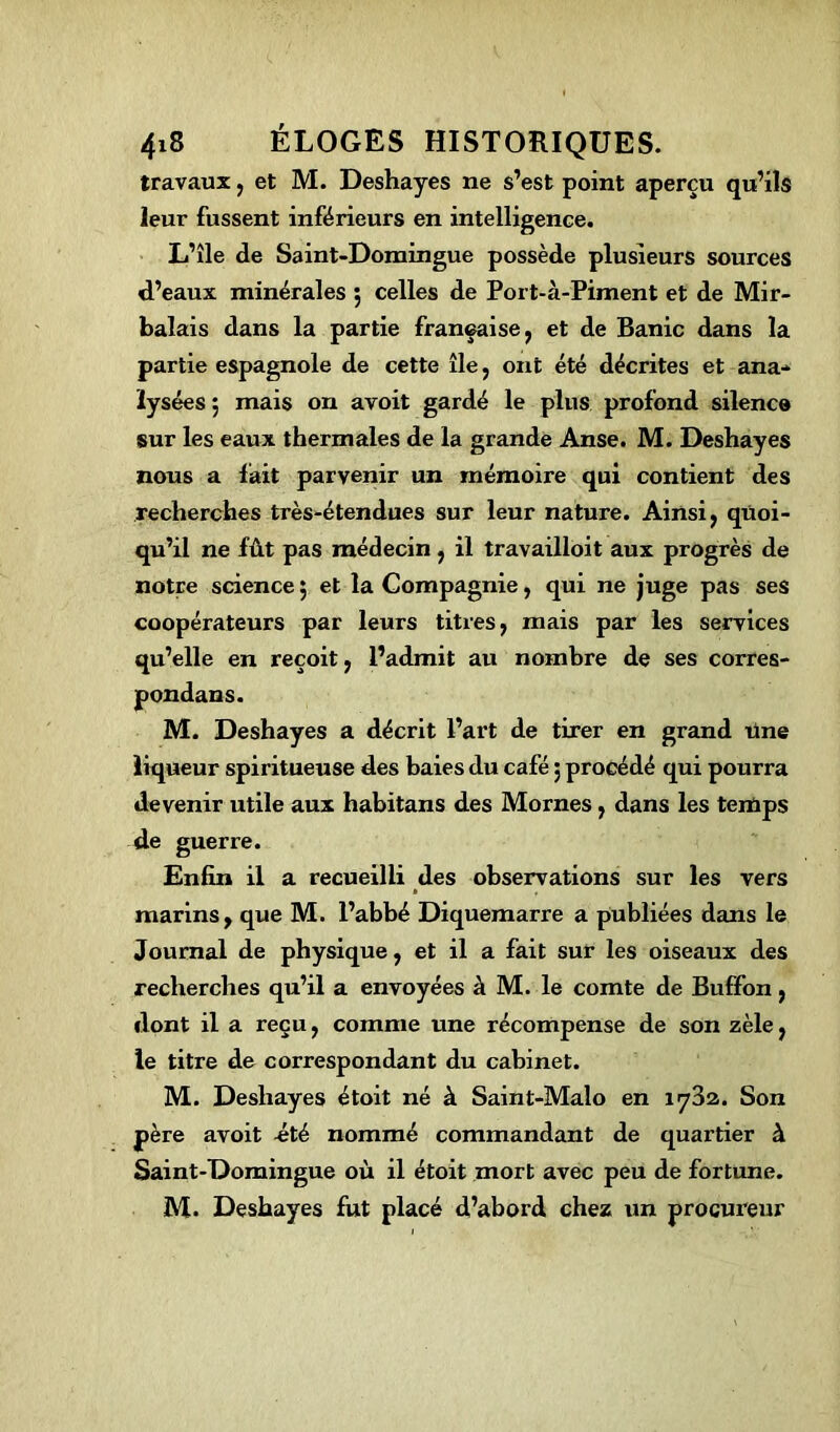 travaux, et M. Deshayes ne s’est point aperçu qu’ils leur fussent inférieurs en intelligence. L’île de Saint-Domingue possède plusieurs sources d’eaux minérales 5 celles de Port-à-Piment et de Mir- balais dans la partie française, et de Banic dans la partie espagnole de cette île, ont été décrites et ana- lysées 5 mais on avoit gardé le plus profond silence sur les eaux thermales de la grande Anse. M. Deshayes nous a fait parvenir un mémoire qui contient des recherches très-étendues sur leur nature. Ainsi, quoi- qu’il ne fût pas médecin, il travailloit aux progrès de notre science 5 et la Compagnie, qui ne juge pas ses coopérateurs par leurs titres, mais par les services qu’elle en reçoit, l’admit au nombre de ses corres- pondans. M. Deshayes a décrit l’art de tirer en grand une liqueur spiritueuse des baies du café 5 procédé qui pourra devenir utile aux habitans des Mornes, dans les temps de guerre. Enfin il a recueilli des observations sur les vers marins, que M. l’abbé Diquemarre a publiées dans le Journal de physique, et il a fait sur les oiseaux des recherches qu’il a envoyées à M. le comte de Buffon , dont il a reçu, comme une récompense de son zèle, le titre de correspondant du cabinet. M. Deshayes étoit né à Saint-Malo en 1732. Son père avoit -été nommé commandant de quartier à Saint-Domingue où il étoit mort avec peu de fortune. M. Deshayes fut placé d’abord chez un procureur