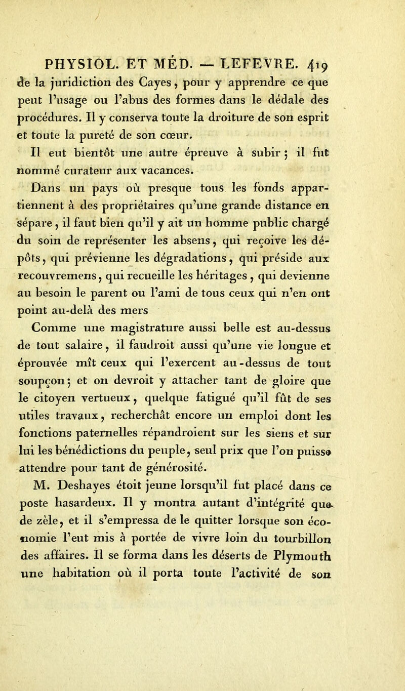 de la juridiction des Cayes, pour y apprendre ce que peut l’usage ou l’abus des formes dans le dédale des procédures. Il y conserva toute la droiture de son esprit et toute la pureté de son cœur. Il eut bientôt une autre épreuve à subir ; il fut nommé curateur aux vacances. Dans un pays où presque tous les fonds appar- tiennent à des propriétaires qu’une grande distance en sépare , il faut bien qu’il y ait un homme public chargé du soin de représenter les absens, qui reçoive les dé- pôts , qui prévienne les dégradations, qui préside aux recouvremens, qui recueille les héritages , qui devienne au besoin le parent ou l’ami de tous ceux qui n’en ont point au-delà des mers Comme une magistrature aussi belle est au-dessus de tout salaire , il faudrait aussi qu’une vie longue et éprouvée mît ceux qui l’exercent au-dessus de tout soupçon 5 et on devroit y attacher tant de gloire que le citoyen vertueux, quelque fatigué qu’il fût de ses utiles travaux, recherchât encore un emploi dont les fonctions paternelles répandroient sur les siens et sur lui les bénédictions du peuple, seul prix que l’on puisse attendre pour tant de générosité. M. Deshayes étoit jeune lorsqu’il fut placé dans ce poste hasardeux. Il y montra autant d’intégrité que- de zèle, et il s’empressa de le quitter lorsque son éco- nomie l’eut mis à portée de vivre loin du tourbillon des affaires. Il se forma dans les déserts de Plymouth une habitation où il porta toute l’activité de son