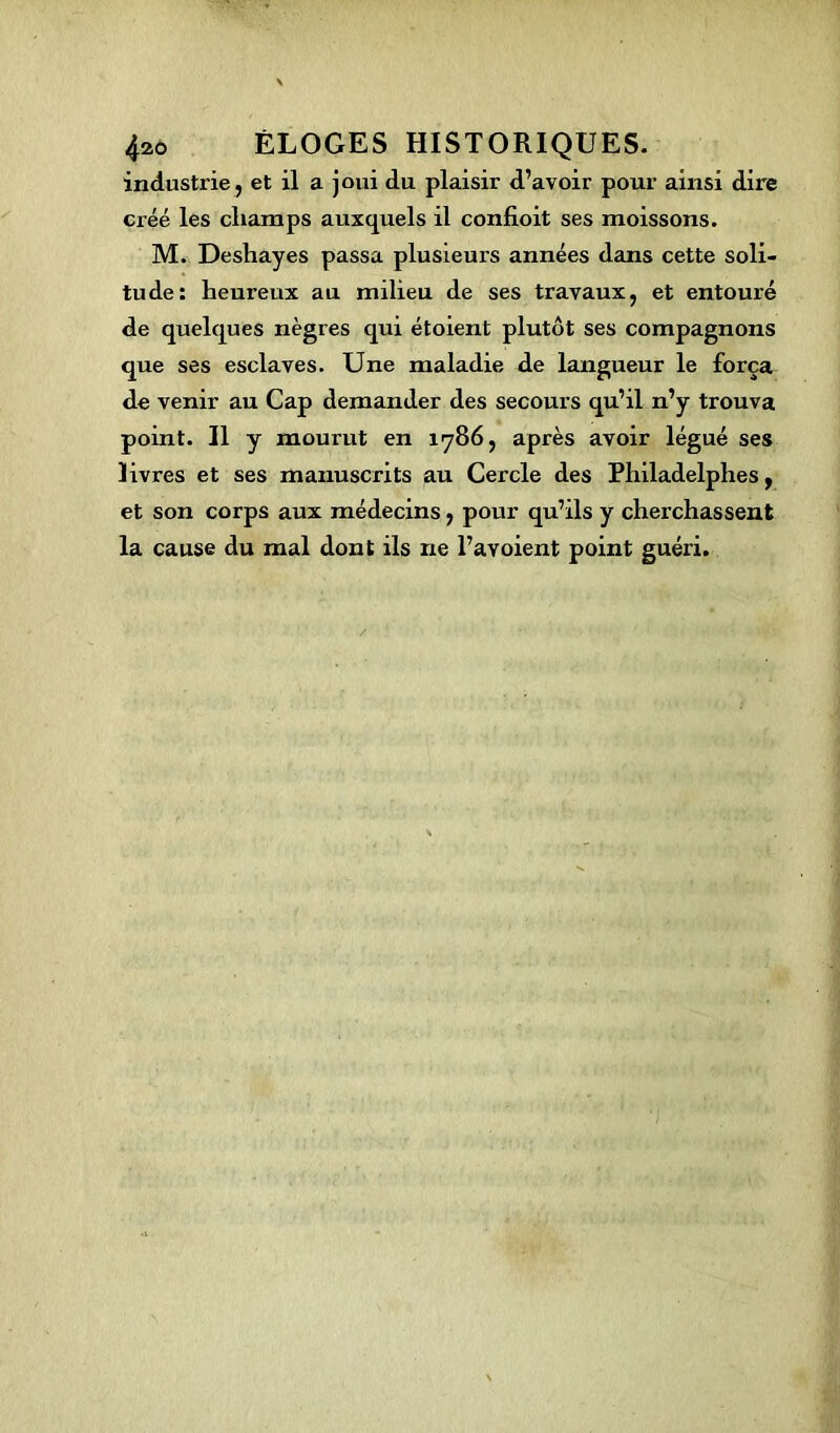 industrie, et il a joui du plaisir d’avoir pour ainsi dire créé les champs auxquels il confioit ses moissons. M. Deshayes passa plusieurs années dans cette soli- tude: heureux au milieu de ses travaux, et entouré de quelques nègres qui étoient plutôt ses compagnons que ses esclaves. Une maladie de langueur le força de venir au Cap demander des secours qu’il n’y trouva point. Il y mourut en 1786, après avoir légué ses livres et ses manuscrits au Cercle des Philadelphes, et son corps aux médecins, pour qu’ils y cherchassent la cause du mal dont ils ne l’avoient point guéri.