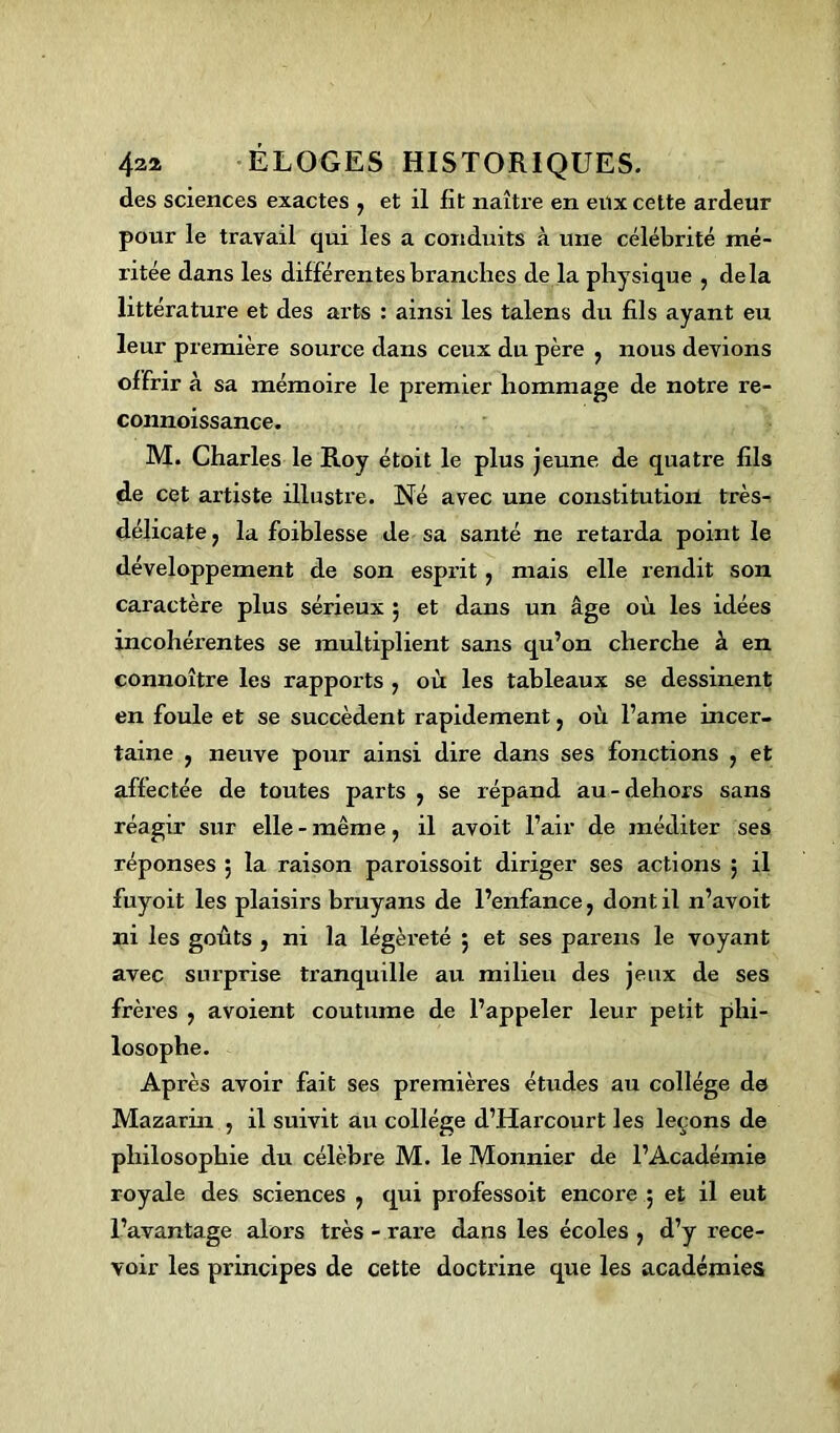 des sciences exactes , et il fit naître en eux cette ardeur pour le travail qui les a conduits à une célébrité mé- ritée dans les différentes branches de la physique , delà littérature et des arts : ainsi les talens du fils ayant eu leur première source dans ceux du père ; nous devions of frir à sa mémoire le premier hommage de notre re- connoissance. M. Charles le Roy étoit le plus jeune de quatre fils de cet artiste illustre. Né avec une constitution très- délicate j la foiblesse de sa santé ne retarda point le développement de son esprit, mais elle rendit son caractère plus sérieux 5 et dans un âge où les idées incohérentes se multiplient sans qu’on cherche à en connoître les rapports , où les tableaux se dessinent en foule et se succèdent rapidement, où l’ame incer- taine ? neuve pour ainsi dire dans ses fonctions , et affectée de toutes parts , se répand au-dehors sans réagir sur elle - mêm e, il avoit l’air de méditer ses réponses ; la raison paroissoit diriger ses actions ; il fuyoit les plaisirs bruyans de l’enfance, dont il n’avoit ni les goûts , ni la légèreté 5 et ses parens le voyant avec surprise tranquille au milieu des jeux de ses frères , avoient coutume de l’appeler leur petit phi- losophe. Après avoir fait ses premières études au collège de> Mazarin , il suivit au collège d’Harcourt les leçons de philosophie du célèbre M. le Monnier de l’Académie royale des sciences , qui professoit encore ; et il eut l’avantage alors très - rare dans les écoles > d’y rece- voir les principes de cette doctrine que les académies