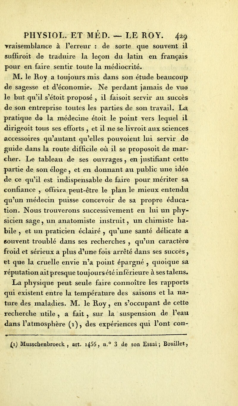 vraisemblance à l’erreur : de sorte que souvent il suffiroit de traduire la leçon du latin en français ■> •> pour en faire sentir toute la médiocrité. M. le Roy a toujours mis dans son étude beaucoup de sagesse et d’économie. Ne perdant jamais de vue le but qu’il s’étoit proposé , il faisoit servir au succès de son entreprise toutes les parties de son travail. La pratique de la médecine étoit le point vers lequel il dirigeoit tous ses efforts , et il ne se livroit aux sciences accessoires qu’autant qu’elles pouvoient lui servir de guide dans la route difficile où il se proposoit de mar- cher. Le tableau de ses ouvrages, en justifiant cette partie de son éloge, et en donnant au public une idée de ce qu’il est indispensable de faire pour mériter sa confiance , offrira peut-être le plan le mieux entendu qu’un médecin puisse concevoir de sa propre éduca- tion. Nous trouverons successivement en lui un phy- sicien sage f un anatomiste instruit, un chimiste ha- bile j et un praticien éclairé , qu’une santé délicate a souvent troublé dans ses recherches y qu’un caractère froid et sérieux a plus d’une fois arrêté dans ses succès, et que la cruelle envie n’a point épargné } quoique sa réputation ait presque touj ours été inférieure à ses talens. La physique peut seule faire connoître les rapports qui existent entre la température des saisons et la na- ture des maladies. M. le Roy, en s’occupant de cette recherche utile , a fait , sur la suspension de l’eau dans l’atmosphère (1), des expériences qui l’ont con- (i) Musschenbroeck , art. i^56, n.° 3 de son Essai; Bouillet,