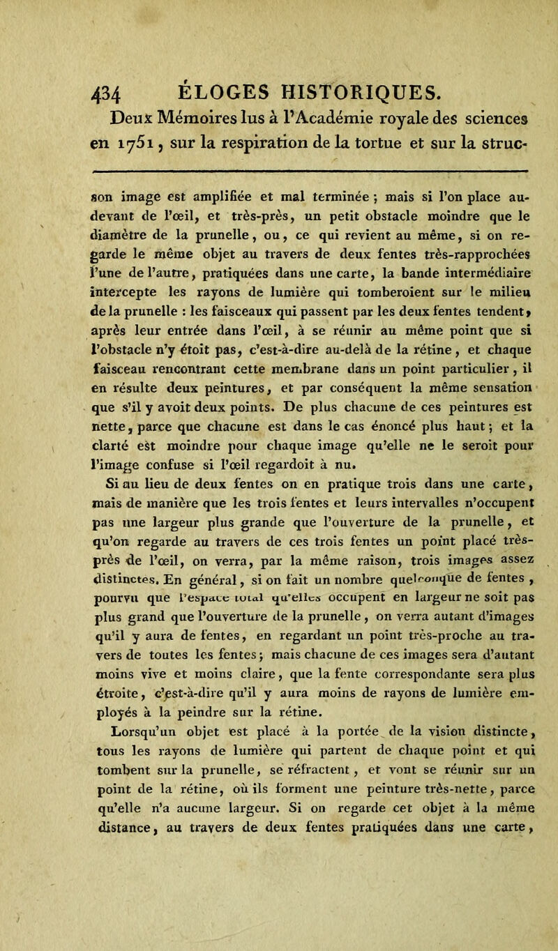 Deux Mémoires lus à l’Académie royale des sciences en 1751, sur la respiration de la tortue et sur la struc- son image est amplifiée et mal terminée •, mais si l’on place au- devant de l’œil, et très-près, un petit obstacle moindre que le diamètre de la prunelle, ou, ce qui revient au même, si on re- garde le même objet au travers de deux fentes très-rapprochées l’une de l’autre, pratiquées dans une carte, la bande intermédiaire intercepte les rayons de lumière qui tomberoient sur le milieu de la prunelle : les faisceaux qui passent par les deux fentes tendent » après leur entrée dans l’œil, à se réunir au même point que si l’obstacle n’y étoit pas, c’est-à-dire au-delà de la rétine, et chaque faisceau rencontrant cette membrane dans un point particulier , il en résulte deux peintures, et par conséquent la même sensation que s’il y avoit deux points. De plus chacune de ces peintures est nette, parce que chacune est dans le cas énoncé plus haut ; et la clarté est moindre pour chaque image qu’elle ne le seroit pour l’image confuse si l’œil regardoit à nu. Si au lieu de deux fentes on en pratique trois dans une carte, mais de manière que les trois fentes et leurs intervalles n’occupent pas une largeur plus grande que l’ouverture de la prunelle, et qu’on regarde au travers de ces trois fentes un point placé très- près de l’œil, on verra, par la même raison, trois images assez distinctes. En général, si on fait un nombre quelconque de fentes , pourvu que l’espace unal qu’elles occupent en largeur ne soit pas plus grand que l’ouverture de la prunelle , on verra autant d’images qu’il y aura de fentes, en regardant un point très-proche au tra- vers de toutes les fentes ; mais chacune de ces images sera d’autant moins vive et moins claire, que la fente correspondante sera plus étroite, c’jest-à-dire qu’il y aura moins de rayons de lumière em- ployés à la peindre sur la rétine. Lorsqu’un objet est placé à la portée de la vision distincte, tous les rayons de lumière qui partent de chaque point et qui tombent sur la prunelle, se réfractent , et vont se réunir sur un point de la rétine, où ils forment une peinture très-nette, parce qu’elle n’a aucune largeur. Si on regarde cet objet à la même distance, au travers de deux fentes pratiquées dans une carte,