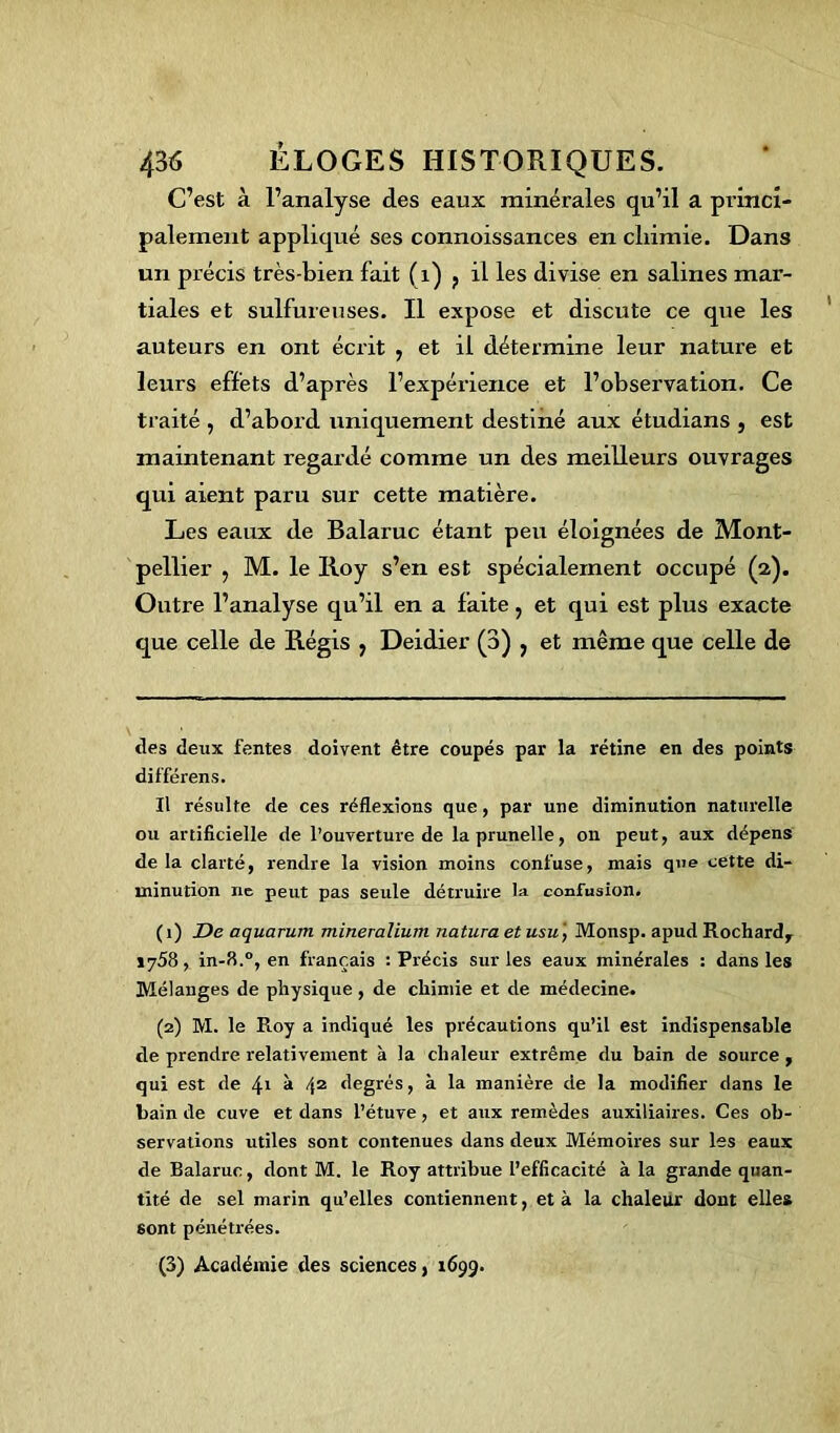 C’est à l’analyse des eaux minérales qu’il a princi- palement appliqué ses connoissances en chimie. Dans un précis très-bien fait (1) ? il les divise en salines mar- tiales et sulfureuses. Il expose et discute ce que les auteurs en ont écrit , et il détermine leur natui’e et leurs effets d’après l’expérience et l’observation. Ce traité , d’abord uniquement destiné aux étudians , est maintenant regardé comme un des meilleurs ouvrages qui axent paru sur cette matière. Les eaux de Balaruc étant peu éloignées de Mont- pellier , M. le Iioy s’en est spécialement occupé (2). Outre l’analyse qu’il en a faite, et qui est plus exacte que celle de Régis ; Deidier (3) } et même que celle de tles deux fentes doivent être coupés par la rétine en des points différens. Il résulte de ces réflexions que, par une diminution naturelle ou artificielle de l’ouverture de la prunelle, on peut, aux dépens de la clarté, rendre la vision moins confuse, mais que cette di- minution ne peut pas seule détruire la confusion. (1) De aquarum mineralium na.tu.ra et usu ', Monsp. apud Rochard, iy58, in-fl.°, en français : Précis sur les eaux minérales : dans les Mélanges de physique , de chimie et de médecine. (2) M. le Roy a indiqué les précautions qu’il est indispensable de prendre relativement à la chaleur extrême du bain de source , qui est de 4l à 42 degrés, à la manière de la modifier dans le bain de cuve et dans l’étuve, et aux remèdes auxiliaires. Ces ob- servations utiles sont contenues dans deux Mémoires sur les eaux de Balaruc, dont M. le Roy attribue l’efficacité à la grande quan- tité de sel marin qu’elles contiennent, et à la chaleur dont elles sont pénétrées. (3) Académie des sciences, 1699.