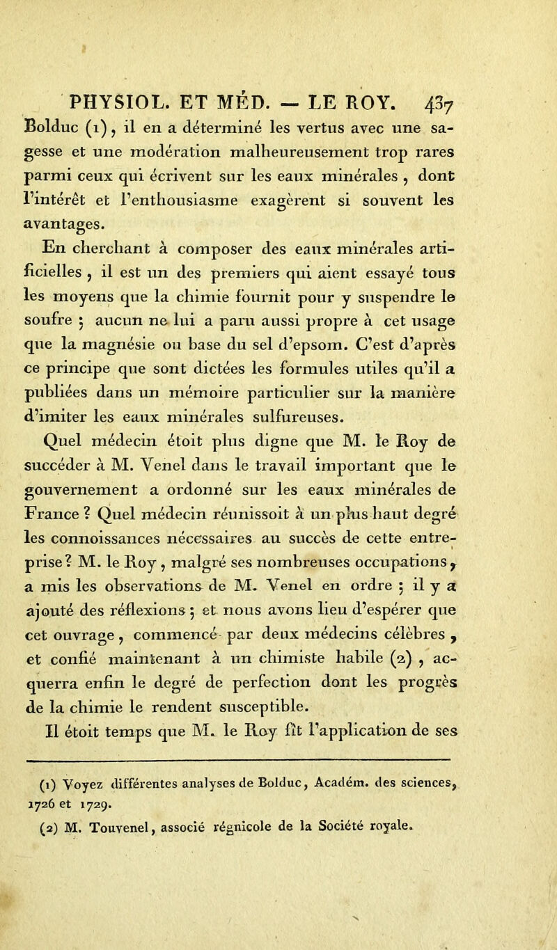 Bolduc (1), il en a déterminé les vertus avec une sa- gesse et une modération malheureusement trop rares parmi ceux qui écrivent sur les eaux minérales , dont l’intérêt et l’enthousiasme exagèrent si souvent les avantages. En cherchant à composer des eaux minérales arti- ficielles ; il est un des premiers qui aient essayé tous les moyens que la chimie fournit pour y suspendre le soufre 5 aucun ne lui a para aussi propre à cet usage que la magnésie ou base du sel d’epsom. C’est d’après ce principe que sont dictées les formules utiles qu’il a publiées dans un mémoire particulier sur la manière d’imiter les eaux minérales sulfureuses. Quel médecin étoit plus digne que M. le Roy de succéder à M. Yenel dans le travail important que le gouvernement a ordonné sur les eaux minérales de France ? Quel médecin réunissoit à un plus haut degré les connoissances nécessaires au succès de cette entre- prise? M. le Roy , malgré ses nombreuses occupations r a mis les observations de M. Yenel en ordre 5 il y a ajouté des réflexions 5 et nous avons lieu d’espérer que cet ouvrage , commencé par deux médecins célèbres , et confié maintenant à un chimiste habile (2) , ac- querra enfin le degré de perfection dont les progrès de la chimie le rendent susceptible. Il étoit temps que M. le Roy fît l’application de ses (1) Voyez différentes analyses de Bolduc, Académ. des sciences, 1726 et 1729. (2) M. Touvenel, associé régnicole de la Société royale.