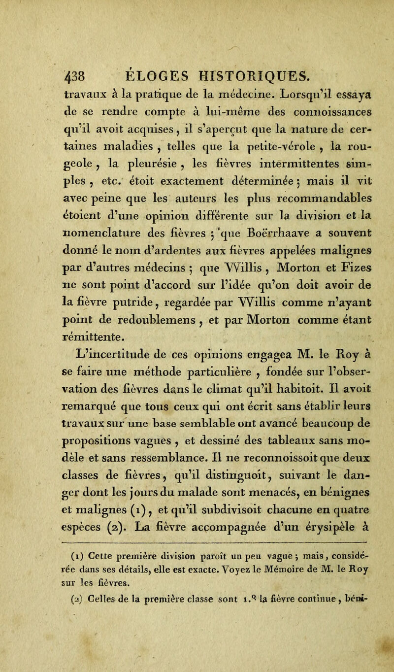 travaux à la pratique de la médecine. Lorsqu’il essaya de se rendre compte à lui-même des connoissances qu’il avoit acquises, il s’aperçut que la nature de cer- taines maladies , telles que la petite-vérole , la rou- geole , la pleurésie , les fièvres intermittentes sim- ples , etc. étoit exactement déterminée 5 mais il vit avec peine que les auteurs les plus recommandables étoient d’une opinion différente sur la division et la xiomenclatui-e des fièvres ; que Boërrhaave a souvent donné le nom d’ardentes aux fièvres appelées malignes par d’autres médecins 5 que VVillis , Morton et Fizes ne sont point d’accord sur l’idée qu’on doit avoir de la fièvre putride, regardée par Willis comme n’ayant point de redoublemens , et par Morton comme étant rémittente. L’incertitude de ces opinions engagea M. le Roy à se faire une méthode particulière , fondée sur l’obser- vation des fièvres dans le climat qu’il habitoit. Il avoit remarqué que tous ceux qui ont écrit sans établir leurs travaux sur une base semblable ont avancé beaucoup de propositions vagues , et dessiné des tableaux sans mo- dèle et sans ressemblance. Il ne reconnoissoit que deux classes de fièvres, qu’il distinguoit , suivant le dan- ger dont les jours du malade sont menacés, en bénignes et malignes (1), et qu’il subdivisoit chacune en quatre espèces (2). La fièvre accompagnée d’un érysipèle à (1) Cette première division paroit un peu vaguej mais, considé- rée dans ses détails, elle est exacte. Voyez le Mémoire de M. le Roy sur les fièvres. (2) Celles de la première classe sont i.°- U fièvre continue , béni-