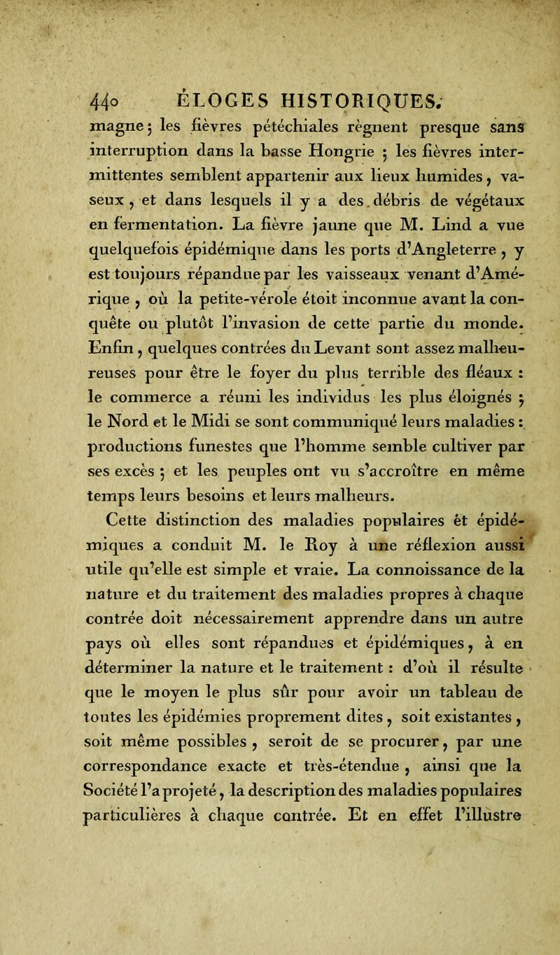 magne 5 les lièvres pétéchiales régnent presque sans interruption dans la basse Hongrie 5 les fièvres inter- mittentes semblent appartenir aux lieux humides, va- seux , et dans lesquels il y a des. débris de végétaux en fermentation. La fièvre jaune que M. Lind a vue quelquefois épidémique dans les ports d’Angleterre , y est toujours répandue par les vaisseaux venant d’Amé- rique , où la petite-vérole étoit inconnue avant la con- quête ou plutôt l’invasion de cette partie du monde. Enfin , quelques contrées du Levant sont assez malheu- reuses pour être le foyer du plus terrible des fléaux : le commerce a réuni les individus les plus éloignés j le Nord et le Midi se sont communiqué leurs maladies : productions funestes que l’homme semble cultiver par ses excès 5 et les peuples ont vu s’accroître en même temps leurs besoins et leurs malheurs. Cette distinction des maladies populaires ét épidé- miques a conduit M. le Pioy à une réflexion aussi utile qu’elle est simple et vraie. La connoissance de la nature et du traitement des maladies propres à chaque contrée doit nécessairement apprendre dans un autre pays où elles sont répandues et épidémiques, à en déterminer la nature et le traitement : d’où il résulte que le moyen le plus sûr pour avoir un tableau de toutes les épidémies proprement dites , soit existantes , soit même possibles , seroit de se procurer, par une correspondance exacte et très-étendue , ainsi que la Société l’a projeté, la description des maladies populaires particulières à chaque contrée. Et en effet l’illustre