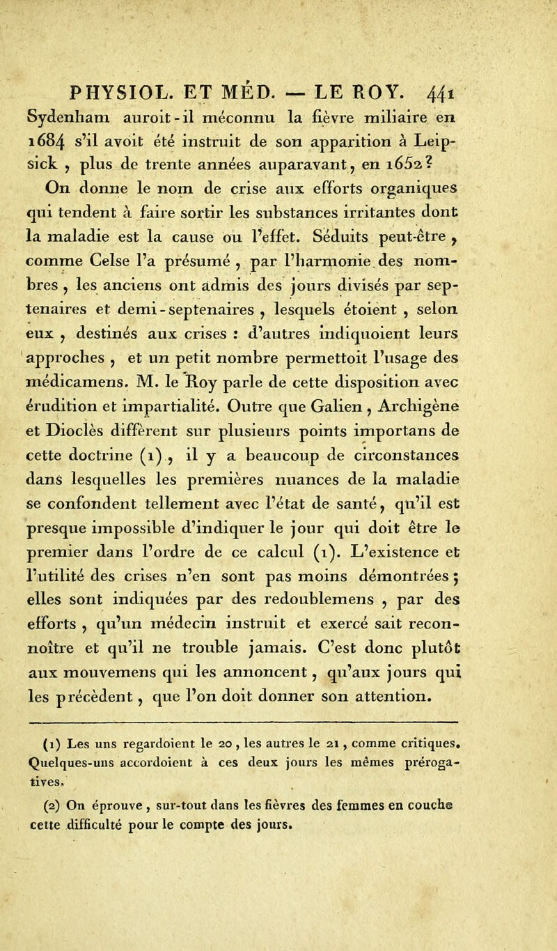 Sydenham auroit-il méconnu la fièvre miliaire en 1684 s’il avoit été instruit de son apparition à Leip- sick , plus de trente années auparavant, en 165a? On donne le nom de crise aux efforts organiques qui tendent à faire sortir les substances irritantes dont la maladie est la cause ou l’effet. Séduits peut-être , comme Celse l’a présumé, par l’harmonie.des nom- bres , les anciens ont admis des jours divisés par sep- ténaires et demi-septénaires , lesquels étoient , selon eux , destinés aux crises : d’autres indiquoient leurs approches , et un petit nombre permettoit l’usage des médicamens. M. le Roy parle de cette disposition avec érudition et impartialité. Outre que Galien , Archigène et Dioclès diffèrent sur plusieurs points importans de cette doctrine (1) , il y a beaucoup de circonstances dans lesquelles les premières nuances de la maladie se confondent tellement avec l’état de santé, qu’il est presque impossible d’indiquer le jour qui doit être le premier dans l’ordre de ce calcul (1). L’existence et l’utilité des crises n’en sont pas moins démontrées $ elles sont indiquées par des redoublemens , par des efforts , qu’un médecin instruit et exercé sait recon- noître et qu’il ne trouble jamais. C’est donc plutôt aux mouvemens qui les annoncent, qu’aux jours qui les précèdent , que l’on doit donner son attention. (1) Les uns regardaient le 20 , les autres le 21, comme critiques. Quelques-uns accordoient à ces deux jours les mêmes préroga- tives. (2) On éprouve , sur-tout dans les fièvres des femmes en couche cette difficulté pour le compte des jours.