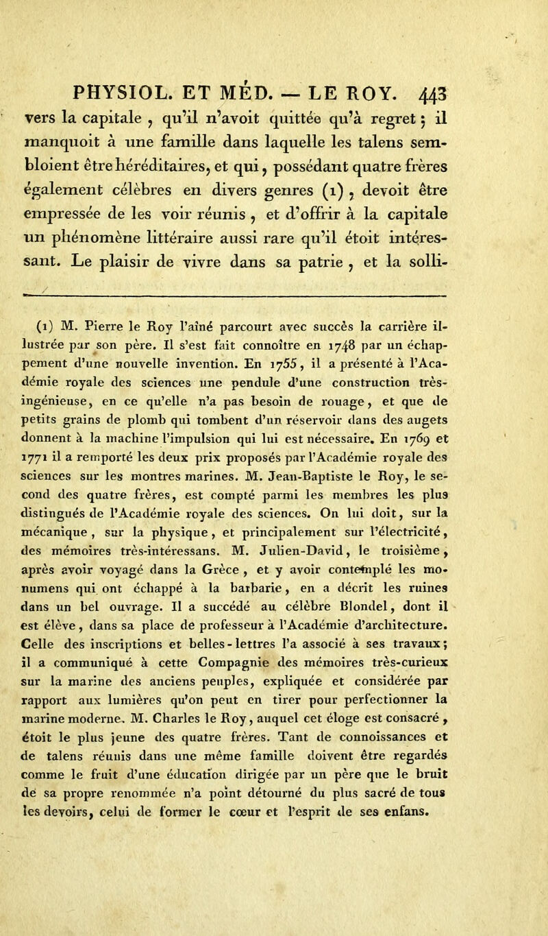 vers la capitale , qu’il n’avoit quittée qu’à regret 5 il manquoit à une famille dans laquelle les talens sem- bloient être héréditaires, et qui, possédant quatre frères également célèbres en divers genres (1) , devoit être empressée de les voir réunis , et d’offrir à la capitale un phénomène littéraire aussi rare qu’il étoit intéres- sant. Le plaisir de vivre dans sa patrie , et la solli- (1) M. Pierre le Roy l’aîné parcourt avec succès la carrière il- lustrée par son père. Il s’est fait connoître en 1748 par un échap- pement d’une nouvelle invention. En iy55, il a présenté à l’Aca- démie royale des sciences une pendule d’une construction très- ingénieuse, en ce qu’elle n’a pas besoin de rouage, et que de petits grains de plomb qui tombent d’un réservoir dans des augets donnent à la machine l’impulsion qui lui est nécessaire. En 1769 et 1771 il a remporté les deux prix proposés par l’Académie royale des sciences sur les montres marines. M. Jean-Baptiste le Roy, le se- cond des quatre frères, est compté parmi les membres les plus distingués de l’Académie royale des sciences. On lui doit, sur la mécanique , sur la physique, et principalement sur l’électricité, des mémoires très-intéressans. M. Julien-David, le troisième, après avoir voyagé dans la Grèce , et y avoir contetaplé les mo- numens qui ont échappé à la barbarie, en a décrit les ruines dans un bel ouvrage. Il a succédé au célèbre Blondel, dont il est élève, dans sa place de professeur à l’Académie d’architecture. Celle des inscriptions et belles-lettres l’a associé à ses travaux; il a communiqué à cette Compagnie des mémoires très-curieux sur la marine des anciens peuples, expliquée et considérée par rapport aux lumières qu’on peut en tirer pour perfectionner la marine moderne. M. Charles le Roy, auquel cet éloge est consacré , étoit le plus jeune des quatre frères. Tant de connoissances et de talens réunis dans une même famille doivent être regardés comme le fruit d’une éducation dirigée par un père que le bruit dé sa propre renommée n’a point détourné du plus sacré de tous les devoirs, celui de former le cœur et l’esprit de ses enfans.