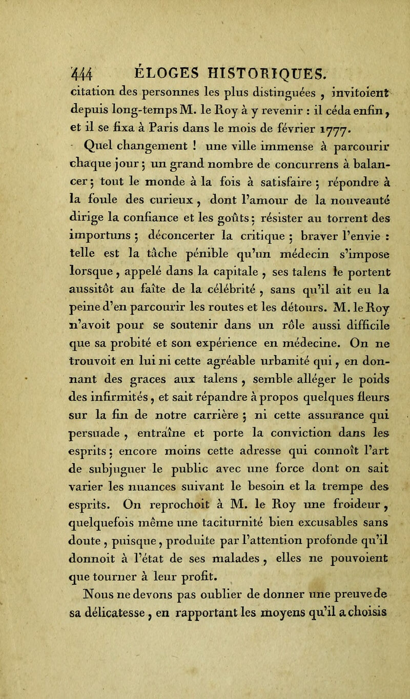 citation des personnes les plus distinguées , invitoient depuis long-temps M. le Roy à y revenir : il céda enfin y et il se fixa à Pans dans le mois de février 1777. Quel changement ! une ville immense à parcourir chaque jour $ un grand nombre de concurrens à balan- cer ; tout le monde à la fois à satisfaire 5 répondre à la foule des curieux , dont l’amour de la nouveauté dirige la confiance et les goûts: résister au torrent des importuns 5 déconcerter la critique 5 braver l’envie : telle est la tâche pénible qu’un médecin s’impose lorsque , appelé dans la capitale , ses talens le portent aussitôt au faîte de la célébrité > sans qu’il ait eu la peine d’en parcourir les routes et les détours. M. le Roy n’avoit pour se soutenir dans un rôle aussi difficile que sa probité et son expérience en médecine. On ne trouvoit en lui ni cette agréable urbanité qui ? en don- nant des grâces aux talens , semble alléger le poids des infirmités, et sait répandre à propos quelques fleurs sur la fin de notre carrière 5 ni cette assurance qui persuade , entraîne et porte la conviction dans les esprits : encore moins cette adresse qui connoît l’art de subjuguer le public avec une force dont on sait varier les nuances suivant le besoin et la trempe des esprits. On reprochoit à M. le Roy une froideur , quelquefois même une taciturnité bien excusables sans doute , puisque, produite par l’attention profonde qu’il donnoit à l’état de ses malades , elles 11e pouvoient que tourner à leur profit. Nous ne devons pas oublier de donner une preuve de sa délicatesse } en rapportant les moyens qu’il a choisis