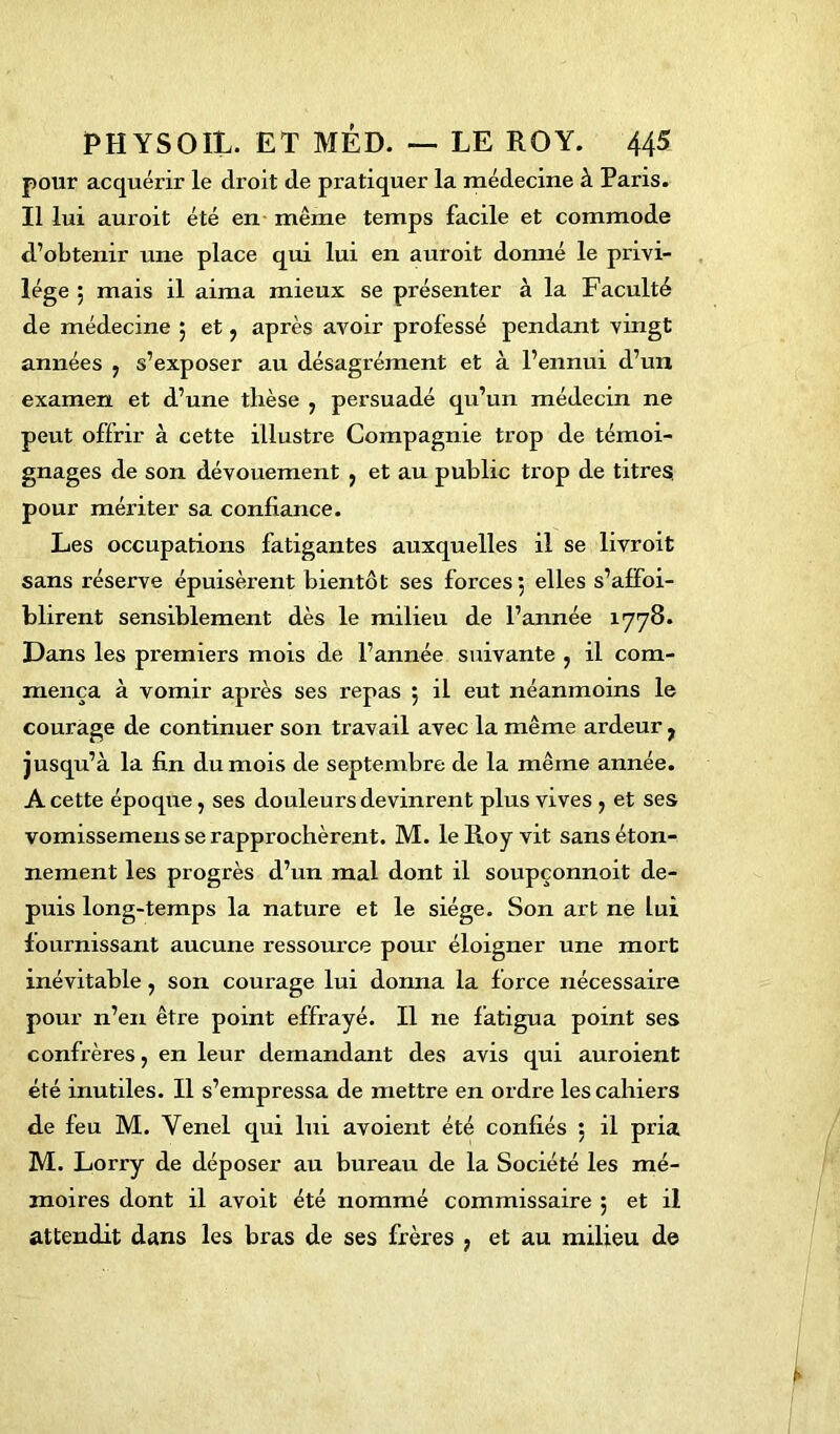 pour acquérir le droit de pratiquer la médecine à Paris. Il lui auroit été en même temps facile et commode d’obtenir une place qui lui en auroit donné le privi- lège j mais il aima mieux se présenter à la Faculté de médecine 5 et , après avoir professé pendant vingt années , s’exposer au désagrément et à l’ennui d’un examen et d’une thèse , persuadé qu’un médecin ne peut offrir à cette illustre Compagnie trop de témoi- gnages de son dévouement , et au public trop de titres pour mériter sa confiance. Les occupations fatigantes auxquelles il se livroit sans réserve épuisèrent bientôt ses forces 5 elles s’afFoi- blirent sensiblement dès le milieu de l’année 1778. Dans les premiers mois de l’année suivante , il com- mença à vomir après ses repas 5 il eut néanmoins le courage de continuer son travail avec la même ardeur , jusqu’à la fin du mois de septembre de la même année. A cette époque, ses douleurs devinrent plus vives , et ses vomissemens se rapprochèrent. M. le Roy vit sans éton- nement les progrès d’un mal dont il soupçonnoit de- puis long-temps la nature et le siège. Son art ne lui fournissant aucune ressource pour éloigner une mort inévitable, son courage lui donna la force nécessaire pour n’en être point effrayé. Il ne fatigua point ses confrères, en leur demandant des avis qui auroient été inutiles. Il s’empressa de mettre en ordre les cahiers de feu M. Yenel qui lui avoient été confiés 5 il pria M. Lorry de déposer au bureau de la Société les mé- moires dont il avoit été nommé commissaire $ et il attendit dans les bras de ses frères , et au milieu de