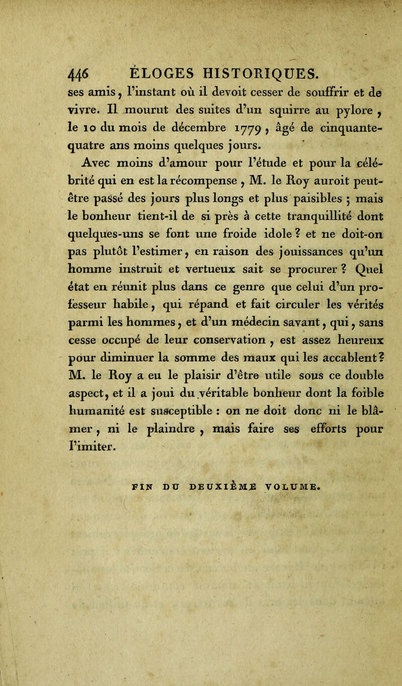 ses amis, l’instant où il devoit cesser de souffrir et de vivre. Il mourut des suites d’un squirre au pylore , le 10 du mois de décembre 1779 , âgé de cinquante- quatre ans moins quelques jours. Avec moins d’amour pour l’étude et pour la célé- brité qui en est la récompense , M. le Roy auroit peut- être passé des jours plus longs et plus paisibles ; mais le bonheur tient-il de si près à cette tranquillité dont quelques-uns se font une froide idole ? et ne doit-on pas plutôt l’estimer, en raison des jouissances qu’un homme instruit et vertueux sait se procurer ? Quel état en réunit plus dans ce genre que celui d’un pro- fesseur habile, qui répand et fait circuler les vérités parmi les hommes, et d’un médecin savant, qui, sans cesse occupé de leur conservation , est assez heureux pour diminuer la somme des maux qui les accablent? M. le Roy a eu le plaisir d’être utile sous ce double aspect, et il a joui du,véritable bonheur dont la foible humanité est susceptible : on ne doit donc ni le blâ- mer , ni le plaindre , mais faire ses efforts pour l’imiter. FIN DU DEUXIÈME VOLUME.