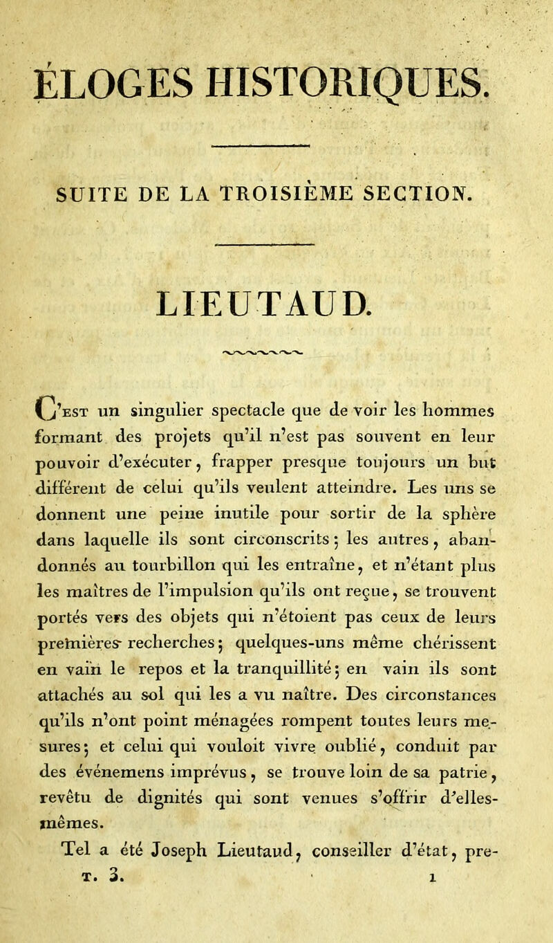 SUITE DE LA TROISIÈME SECTION. LIEUTAUD. (j’est un singulier spectacle que de voir les hommes formant des projets qu’il n’est pas souvent en leur pouvoir d’exécuter, frapper presque toujours un but différent de celui qu’ils veulent atteindre. Les uns se donnent une peine inutile pour sortir de la sphère dans laquelle ils sont circonscrits ; les antres , aban- donnés au tourbillon qui les entraîne, et n’étant plus les maîtres de l’impulsion qu’ils ont reçue, se trouvent portés vers des objets qui n’étoient pas ceux de leurs preînières- recherches ; quelques-uns même chérissent en vain le repos et la tranquillité 5 en vain ils sont attachés au sol qui les a vu naître. Des circonstances qu’ils n’ont point ménagées rompent toutes leurs me- sures; et celui qui vouloit vivre oublié, conduit par des événemens imprévus , se trouve loin de sa patrie , revêtu de dignités qui sont venues s’offrir d’eiles- jnêmes. Tel a été Joseph Lieutaud, conseiller d’état, pre- t. 3. X