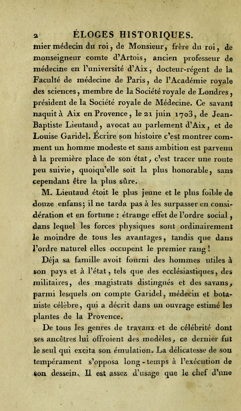 tnier médecin du roi, de Monsieur, frère du roi, de monseigneur comte d’Artois, ancien professeur de médecine en l’université d’Aix, docteur-régent de la Faculté de médecine de Paris, de l’Académie royale des sciences, membre de la Société royale de Londres , président de la Société royale de Médecine. Ce savant naquit à Aix en Provence, le 21 juin 1700, de Jean- Baptiste Lieutaud, avocat au parlement d’Aix, et de Louise Garidel. Ecrire son histoire c’est montrer com- ment un homme modeste et sans ambition est parvenu à la première place de son état, c’est tracer une l’oute peu suivie, quoiqu’elle soit la plus honorable, sans cependant être la plus sûre. M. Lieutaud étoit le plus jeune et le plus foible de douze enfansj il ne tarda pas à les surpasser en consi- dération et en fortune : éti’ange effet de l’ordre social, dans lequel les forces physiques sont ordinairement le moindre de tous les avantages, tandis que dans l’ordre naturel elles occupent le premier rang ! Déj a sa famille avoit fourni des hommes utiles à son pays et à l’état, tels que des ecclésiastiques, des militaires, des magistrats distingués et des savans, parmi lesquels on compte Garidel, médecin et bota- niste célèbre, qui a décrit dans un ouvrage estimé les plantes de la Provence. De tous les genres de travaux et de célébrité dont ses ancêtres lui offroient des modèles, ce dernier fut le seul qui excita son émulation. La délicatesse de son tempérament s’opposa long - temps à l’exécution de Son dessein.. H est assez d’usage que le chef d’une