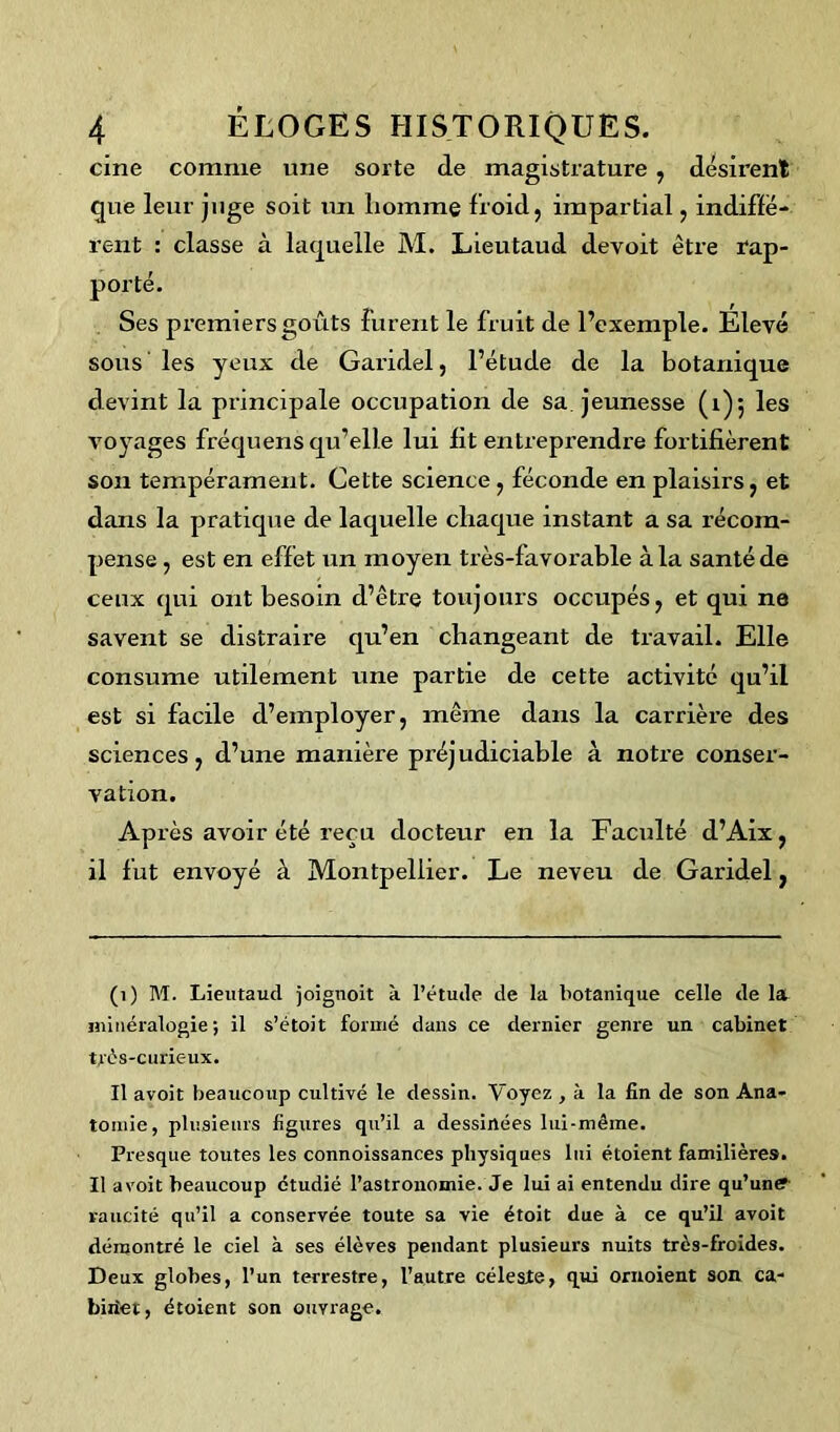 cine comme une sorte de magistrature , désirent que leur juge soit un homme froid, impartial, indiffé- rent : classe à laquelle M. Lieutaud devoit être rap- porté. Ses premiers goûts furent le fruit de l’exemple. Elevé sous les yeux de Garidel, l’étude de la botanique devint la principale occupation de sa. jeunesse (1)5 les voyages fréqnens qu’elle lui fit entreprendre fortifièrent son tempérament. Cette science , féconde en plaisirs, et dans la pratique de laquelle chaque instant a sa récom- pense , est en effet un moyen très-favorable à la santé de ceux qui ont besoin d’être toujours occupés, et qui ne savent se distraire qu’en changeant de travail. Elle consume utilement une partie de cette activité qu’il est si facile d’employer, même dans la carrière des sciences, d’une manière préjudiciable à notre conser- vation. Après avoir été reçu docteur en la Faculté d’Aix, il fut envoyé à Montpellier. Le neveu de Garidel} (1) M. Lieutaud joignoit à l’étude de la botanique celle de la minéralogie ; il s’étoit formé dans ce dernier genre un cabinet très-curieux. Il avoit beaucoup cultivé le dessin. Voyez , à la fin de son Ana- tomie, plusieurs figures qu’il a dessinées lui-même. Presque toutes les connoissances physiques lui étoient familières. Il avoit beaucoup étudié l’astronomie. Je lui ai entendu dire qu’unff- raucité qu’il a conservée toute sa vie étoit due à ce qu’il avoit démontré le ciel à ses élèves pendant plusieurs nuits très-froides. Deux globes, l’un terrestre, l’autre céleste, qui ornoient son ca- biriet, étoient son ouvrage.