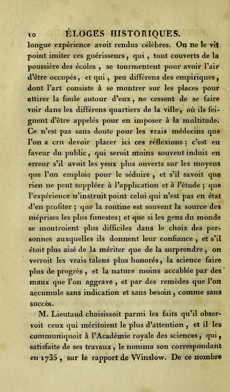 longue expérience avoit rendus célèbres. On ne le vit point imiter ces guérisseurs , qui , tout couverts de la poussière des écoles , se tourmentent pour avoir l’air d’être occupés, et qui , peu différens des empiriques , dont l’art consiste à se montrer sur les places pour attirer la foule autour d’eux, ne cessent de se faire voir dans les différens quartiers de la ville, où ils fei- gnent d’être appelés pour en imposer à la multitude. Ce n’est pas sans doute pour les vrais médecins que l’on a cru devoir placer ici ces réflexions : c’est en faveur du public, qui seroit moins souvent induit en ei’reur s’il avoit les yeux plus ouverts sur les moyens que l’on emploie pour le séduire , et s’il savoit que rien ne peut suppléer à l’application et à l’étude ; que l’expérience n’instruit point celui qui n’est pas en état d’en profiter ; que la routine est souvent la source des méprises les plus funestes; et que si les gens du monde se montroient plus difficiles dans le choix des per- sonnes auxquelles ils donnent leur confiance , et s’il étoit plus aisé de la mériter que de la surprendre , on verroit les vrais talens plus honorés, la science faire plus de progrès , et la nature moins accablée par des maux que l’on aggravé , et par des remèdes que l’on accumule sans indication et sans besoin ; comme sans succès. M. Lieutaud choisissoit parmi les faits qu’il obser- voit ceux qui méritoient le plus d’attention , et il les communiquoit à l’Académie royale des sciences, qui, satisfaite de ses travaux , le nomma son correspondant en 1735 , sur le rapport de Winslow. De ce nombre