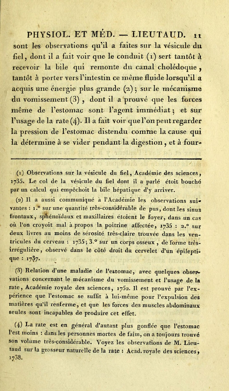 sont les observations qu’il a faites sur la vésicule du fiel, dont il a fait voir que le conduit (1) sert tantôt à recevoir la bile qui remonte du canal cholédoque , tantôt à porter vers l’intestin ce même fluide lorsqu’il a acquis une énergie plus grande (2) 5 sur le mécanisme du vomissement (3) , dont il a prouvé que les forces même de l’estomac sont l’agent immédiat 5 et sur l’usage de la rate (4). Il a fait voir que l’on peut regarder la pression de l’estomac distendu comme la cause qui la détermine à se vider pendant la digestion , et à four- (1) Observations sur la vésicule du fiel, Académie des sciences, 1735. Le col de la vésicule du fiel dont il a parlé étoit bouché par un calcul qui empêchoit la bile hépatique d’y arriver. (2) Il a aussi communiqué à l’Académie les observations sui- vantes : i.° sur une quantité très-considérable de pus, dont les sinus frontaux, sphénoïdaux et maxillaires étoient le foyer, dans un cas où l’on croyoit mal à propos la poitrine affectée, 1735 : 2.0 sur deux livres au moins de sérosité très-claire trouvée dans les ven- tricules du cerveau : 1735-, 3.° sur un corps osseux , de forme très- irrégulière , observé dans le côté droit du cervelet d’un épilepti- que : 1737. (3) Relation d’une maladie de l’estomac, avec quelques obser- vations concernant le mécanisme du vomissement et l’usage de la rate, Académie royale des sciences, 1752. Il est prouvé par l’ex- périence que l’estomac se suffit à lui-même pour l’expulsion des matières qu’il renierme, et que les forces des muscles abdominaux seules sont incapables de produire cet effet. (4) La rate est en général d’autant plus gonflée que l’estomac l’est moins : dans les personnes mortes de faim, on a toujours trouvé son volume très-considérable. Voyez les observations de M. Lieu- taud sur la grosseur naturelle de la rate : Acad, royale des sciences,