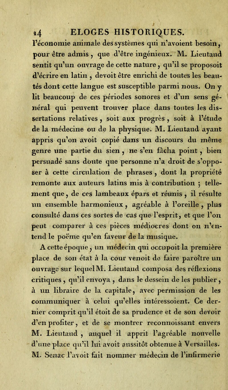 l’économie animale des systèmes qui n’avoient besoin, pour être admis , que d’être ingénieux. M. Lieutaud sentit qu’un ouvrage de cette nature , qu’il se proposoit d’écrire en latin , de voit être enrichi de toutes les beau- tés dont cette langue est susceptible parmi nous. On y lit beaucoup de ces périodes sonores et d’un sens gé- néral qui peuvent trouver place dans toutes les dis- sertations relatives , soit aux progrès , soit à l’étude de la médecine ou de la physique. M. Lieutaud ayant appris qu’on avoit copié dans un discours du même genre une partie du sien , ne s’en fâcha point , bien persuadé sans doute que personne n’a droit de s’oppo- ser à cette circulation de phrases , dont la propriété remonte aux auteurs latins mis à contribution 5 telle- ment que , de ces lambeaux épars et réunis , il résulte un ensemble harmonieux , agréable à l’oreille , plus consulté dans ces sortes de cas que l’esprit, et que l’on peut comparer à ces pièces médiocres dont on n’en- tend le poëme qu’en faveur de la musique. A cette époque , un médecin qui occupoit la première place de son état à la cour venoit de faire paroître un ouvrage sur lequel M. Lieutaud composa des réflexions critiques , qu’il envoya , dans le dessein de les publier , à un libraire de la capitale, avec permission de les communiquer à celui qu’elles intéressoient. Ce der- nier comprit qu’il étoit de sa prudence et de son devoir d’en profiter, et de se montrer reconnoissant envers M. Lieutaud , auquel il apprit l’agréable nouvelle d’une place qu’il lui avoit aussitôt obtenue à Versailles. M. Senac l’avoit lait nommer médecin de l’infirmerie