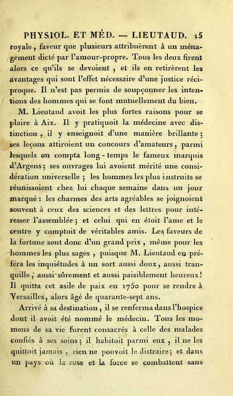 royale , faveur que plusieurs attribuèrent à un ména- gement dicté par l’amour-propre. Tous les deux firent alors ce qu’ils se dévoient , et ils en retirèrent les avantages qui sont l’effet nécessaire d’uné justice réci- proque. Il n’est pas permis de soupçonner les inten- tions des hommes qui se font mutuellement du bien. M. Lieutaud avoit les plus fortes raisons pour se plaire à Aix. Il y pratiquoit la médecine avec dis- tinction , il y enseignoit d’une manière brillante : ses leçons attiroient un concours d’amateurs , parmi lesquels on compta long - temps le fameux marquis d’Argens : ses ouvrages lui avoient mérité une consi- dération universelle 5 les hommes les plus instruits se réunissoient chez lui chaque semaine dans un jour marqué : les charmes des arts agréables se joignoient souvent à ceux des sciences et des lettres pour inté- resser l’assemblée ; et celui qui en étoit l’ame et le centre y comptoit de véritables amis. Les faveurs de la fortune sont donc d’un grand prix , même pour les hommes les plus sages , puisque M. Lieutaud en pré- féra les inquiétudes à un sort aussi doux, aussi tran- quille ,* aussi'sûrement et aussi paisiblement heureux! Il quitta cet asile de paix en iy5o pour se rendre à Versailles, alors âgé de quarante-sept ans. Arrivé à sa destination , il se renferma dans l’hospice dont il avoit été nommé le médecin. Tous les rao- mens de sa vie furent consacrés à celle des malades confiés à ses soins ; il habitoit parmi eux , il ne les quittoit jamais , rien ne pouvoit le distraire; et dans un pays où la ruse et la force se combattent sans