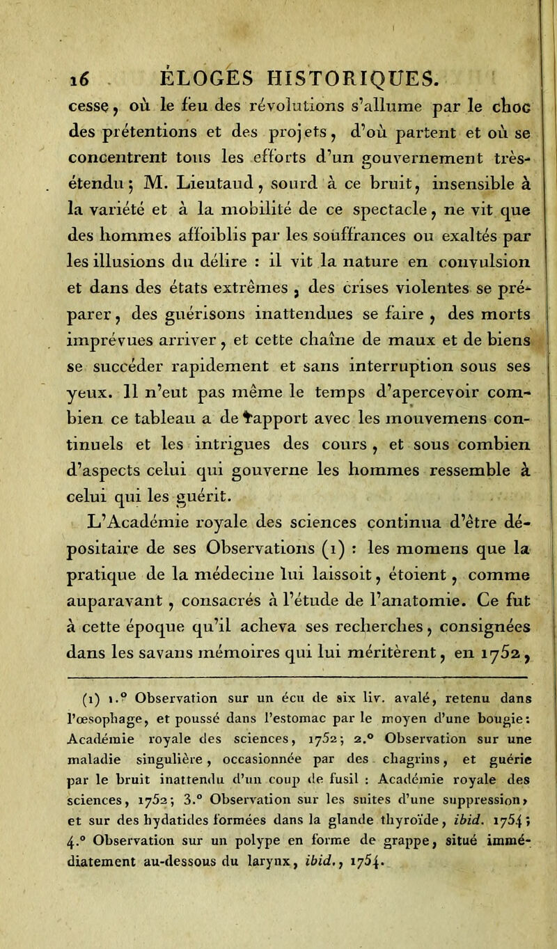 cesse, où le feu des révolutions s’allume par le choc des prétentions et des proj ets, d’où partent et où se concentrent tous les efforts d’un gouvernement très- étendu ; M. Lieutaud , sourd à ce bruit, insensible à la variété et à la mobilité de ce spectacle, ne vit que des hommes affoiblis par les souffrances ou exaltés par les illusions du délire : il vit la nature en convulsion et dans des états extrêmes 5 des crises violentes se pré- parer , des guérisons inattendues se faire , des morts imprévues arriver, et cette chaîne de maux et de biens se succéder rapidement et sans interruption sous ses yeux. 11 n’eut pas même le temps d’apercevoir com- bien ce tableau a de Rapport avec les mouvemens con- tinuels et les intrigues des cours , et sous combien d’aspects celui qui gouverne les hommes ressemble à celui qui les guérit. L’Académie royale des sciences continua d’être dé- positaire de ses Observations (î) : les momens que la pratique de la médecine lui laissoit, étoient , comme auparavant , consacrés à l’étude de l’anatomie. Ce fut à cette époque qu’il acheva ses recherches, consignées dans les savans mémoires qui lui méritèrent, en 1752 , (1) i.° Observation sur un écu de six liv. avalé, retenu dans l’œsophage, et poussé dans l’estomac par le moyen d’une bougie: Académie royale des sciences, 1752 ; 2.0 Observation sur une maladie singulière, occasionnée par des chagrins, et guérie par le bruit inattendu d’un coup île fusil : Académie royale des sciences, 1752-, 3.° Observation sur les suites d’une suppression» et sur des hydatides formées dans la glande thyroïde, ibid. 1754» 4.0 Observation sur un polype en forme de grappe, situé immé- diatement au-dessous du larynx, ibid,, 1754.