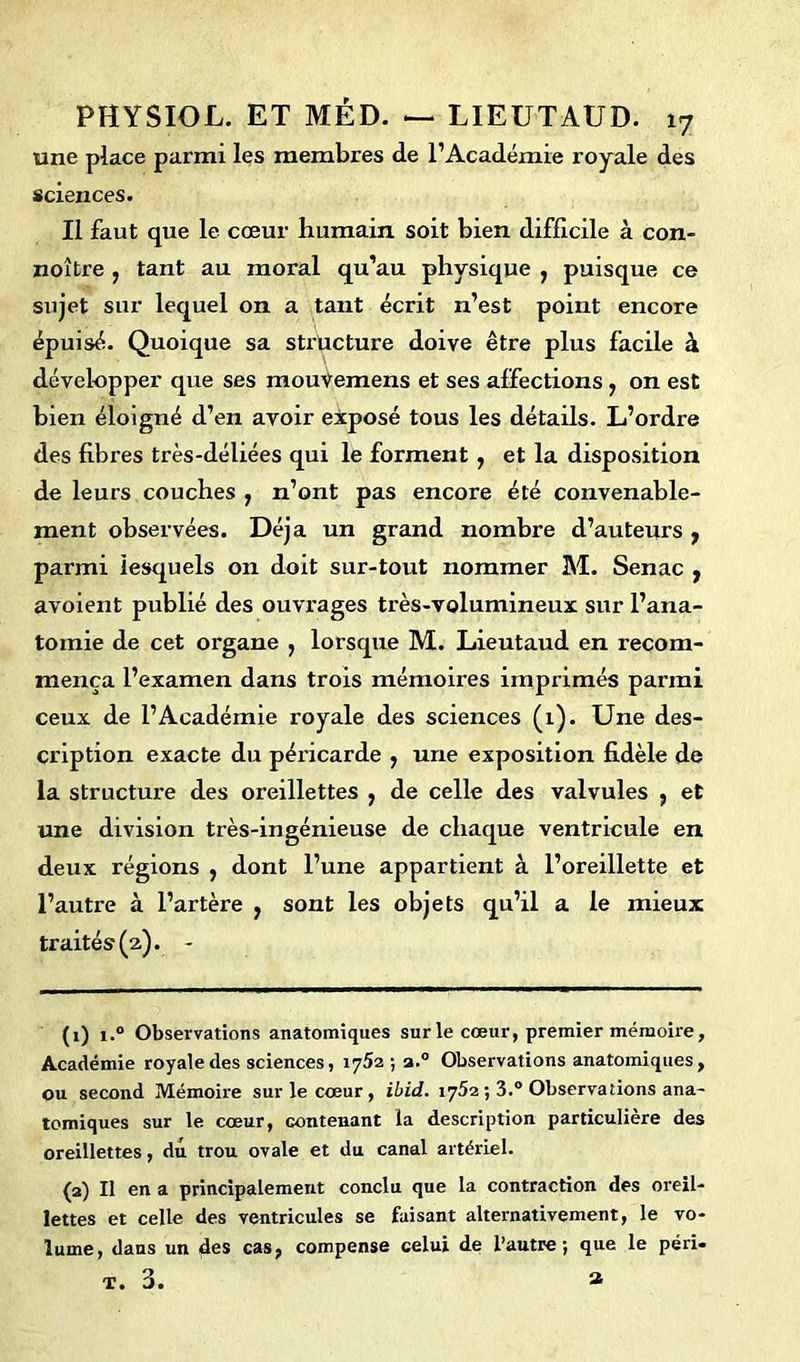 une place parmi les membres de l’Académie royale des sciences. Il faut que le cœur humain soit bien difficile à con- noître , tant au moral qu’au physique , puisque ce sujet sur lequel on a tant écrit n’est point encore épuisé. Quoique sa structure doive être plus facile à développer que ses mouiemens et ses affections , on est bien éloigné d’en avoir exposé tous les détails. L’ordre des fibres très-déliées qui le forment , et la disposition de leurs couches , n’ont pas encore été convenable- ment observées. Déjà un grand nombre d’auteurs f parmi lesquels on doit sur-tout nommer M. Senac , avoient publié des ouvrages très-volumineux sur l’ana- tomie de cet organe , lorsque M. Lieutaud en recom- mença l’examen dans trois mémoires imprimés parmi ceux de l’Académie royale des sciences (1). Une des- cription exacte du péricarde , une exposition fidèle de la structure des oreillettes , de celle des valvules , et une division très-ingénieuse de chaque ventricule en deux régions , dont l’une appartient à l’oreillette et l’autre à l’artère , sont les objets qu’il a le mieux traités (2). - (1) i.° Observations anatomiques sur le cœur, premier mémoire, Académie royale des sciences, 1752 ; a.0 Observations anatomiques, ou second Mémoire sur le cœur , ibid. 1752 ; 3.° Observations ana- tomiques sur le cœur, contenant la description particulière des oreillettes, du trou ovale et du canal artériel. (2) Il en a principalement conclu que la contraction des oreil- lettes et celle des ventricules se faisant alternativement, le vo- lume, dans un des cas, compense celui de l’autre; que le péri- T. 3. a