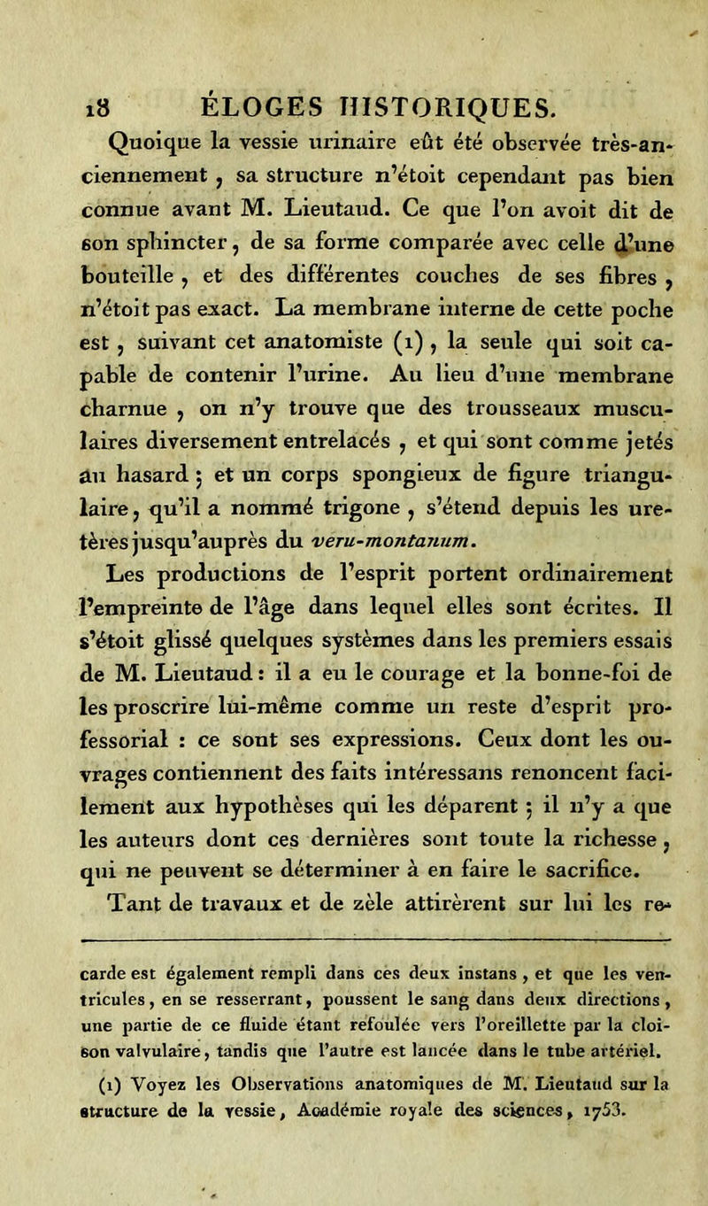 Quoique la vessie urinaire eût été observée très-an* ciennement ? sa structure n’étoit cependant pas bien connue avant M. Lieutaud. Ce que l’on avoit dit de 6on sphincter, de sa forme comparée avec celle d’une bouteille ? et des différentes couches de ses fibres , n’étoit pas exact. La membrane interne de cette poche est , suivant cet anatomiste (1) , la seule qui soit ca- pable de contenir l’urine. Au lieu d’une membrane charnue , on n’y trouve que des trousseaux muscu- laires diversement entrelacés , et qui sont comme jetés au hasard $ et un corps spongieux de figure triangu- laire , qu’il a nommé trigone , s’étend depuis les ure- tères jusqu’auprès du veru-montanum. Les productions de l’esprit portent ordinairement l’empreinte de l’âge dans lequel elles sont écrites. Il s’étoit glissé quelques systèmes dans les premiers essais de M. Lieutaud : il a eu le courage et la bonne-foi de les proscrire lui-même comme un reste d’esprit pro- fessorial : ce sont ses expressions. Ceux dont les ou- vrages contiennent des faits intéressans renoncent faci- lement aux hypothèses qui les déparent 5 il 11’y a que les auteurs dont ces dernières sont toute la richesse 5 qui ne peuvent se déterminer à en faire le sacrifice. Tant de travaux et de zèle attirèrent sur lui les re- carde est également rempli dans ces deux instans , et que les ven- tricules , en se resserrant, poussent le sang dans deux directions, une partie de ce fluide étant refoulée vers l’oreillette par la cloi- son valvulaire, tandis que l’autre est lancée dans le tube artériel. (1) Voyez les Observations anatomiques de M. Lieutaud sur la structure de la vessie. Académie royale des sciences» 1753.