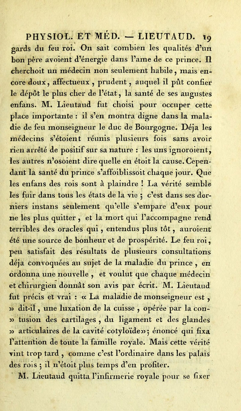 gards du feu roi. On sait combien les qualités d’un bon père avoient d’énergie dans l’ame de ce prince. Il cherchoit un médecin non seulement habile, mais en- core doux, affectueux , prudent, auquel il pût confier le dépôt le plus cher de l’état, la santé de ses augustes enfans. M. Lieutaud fut choisi pour occuper cette place importante : il s’en montra digne dans la mala- die de feu monseigneur le duc de Bourgogne. Déjà les médecins s’étoient réunis plusieurs fois sans avoir rien arrêté de positif sur sa nature : les uns ignoroient, les autres n’osoient dire quelle en étoit la cause. Cepen- dant la santé du prince s’affoiblissoit chaque jour. Que les enfans des rois sont à plaindre ! La vérité semble les fuir dans tous les états de la vie 5 c’est dans ses der- niers instans seulement qu’elle s’empare d’eux pour ne les plus quitter , et la mort qui l’accompagne rend terribles des oracles qui , entendus plus tôt, auroient été une source de bonheur et de prospérité. Le feu roi, peu satisfait des résultats de plusieurs consultations déjà convoquées au sujet de la maladie du prince , en ordonna une nouvelle , et voulut que chaque médecin et chirurgien donnât son avis par écrit. M. Lieutaud fut précis et vrai : cc La maladie de monseigneur est , dit-il, une luxation de la cuisse , opérée par la con- 3> tusion des cartilages , du ligament et des glandes m articulaires de la cavité cotyloïde» 5 énoncé qui fixa l’attention de toute la famille royale. Mais cette vérité vint trop tard , comme c’est l’ordinaire dans les palais des rois 5 il n’étoit plus temps d’en profiter. M. Lieutaud quitta l’infirmerie royale pour se fixer