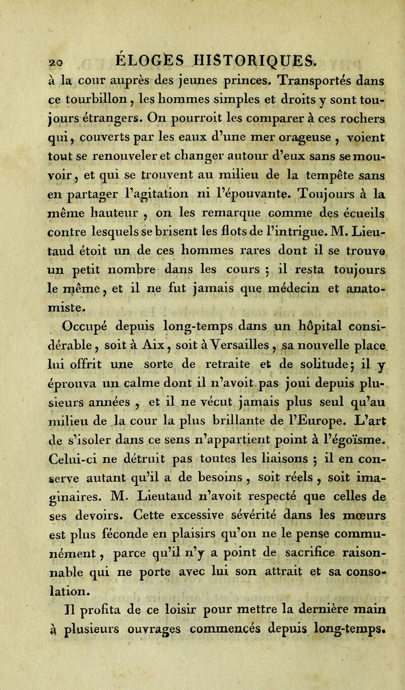 à la cour auprès des jeunes princes. Transportés dans ce tourbillon : les hommes simples et droits y sont tou- jours étrangers. On pourroit les comparer à ces rochers qui, couverts par les eaux d’une mer orageuse , voient tout se renouveler et changer autour d’eux sans se mou- voir, et qui se trouvent au milieu de la tempête sans en partager l’agitation ni l’épouvante. Toujours à la même hauteur , on les remarque comme des écueils contre lesquels se brisent les flots de l’intrigue. M. Lieu- taud étoit un de ces hommes rares dont il se trouva un petit nombre dans les cours ; il resta toujours le même } et il ne fut jamais que médecin et anato- miste. Occupé depuis long-temps dans un hôpital consi- dérable , soit à Aix , soit à Versailles , sa nouvelle place lui offrit une sorte de retraite et de solitude 5 il y éprouva un calme dont il n’avoit pas joui depuis plu- sieurs années , et il ne vécut jamais plus seul qu’au milieu de la cour la plus brillante de l’Europe. L’art de s’isoler dans ce sens n’appartient point à l’égoïsme. Celui-ci ne détruit pas toutes les liaisons ; il en con- serve autant qu’il a de besoins , soit réels y soit ima- ginaires. M. Lieutaud n’avoit respecté que celles de ses devoirs. Cette excessive sévérité dans les mœurs est plus féconde en plaisirs qu’on ne le pense commu- nément y parce qu’il n’y a point de sacrifice raison- nable qui ne porte avec lui son attrait et sa conso- lation. Il profita de ce loisir pour mettre la dernière main à plusieurs ouvrages commencés depuis long-temps.