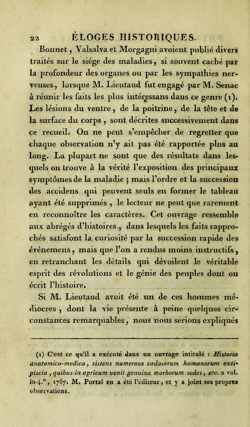 Bonnet, Yalsalva et Morgagni avoient publié divers traités sur le siège des maladies, si souvent caché par la profondeur des organes ou par les sympathies ner- veuses, lorsque M. Lieutaud fut engagé par M. Senac à réunir les faits les plus intér^ssans dans ce genre (î). Les lésions du ventre , de la poitrine, de la tête et de la surface du corps , sont décrites successivement dans ce recueil. On ne peut s’empêcher de regretter que chaque observation n’y ait pas été rapportée plus au long. La plupart ne sont que des résultats dans les- quels on trouve à la vérité l’exposition des principaux symptômes de la maladie 5 mais l’ordre et la succession des accidens qui peuvent seuls en former le tableau ayant été supprimés , le lecteur ne peut que rarement en reconnoître les caractères. Cet ouvrage ressemble aux abrégés d’histoires , dans lesquels les faits rappro- chés satisfont la curiosité par la succession rapide des événemens , mais que l’on a rendus moins instructifs , en retranchant les détails qui dévoilent le véritable esprit des révolutions et le génie des peuples dont on écrit l’histoire. Si M. Lieutaud avoit été un de ces hommes mé- diocres , dont la vie présente à peine quelques cir- constances remarquables, nous nous serions expliqués (1) C’est ce qu’il a exécuté dans un ouvrage intitulé : Historia anatomico-medica, sistens numerosa cadaverum humanorum exti- piscia , quibus in apricum venit genuina morboruni sedes , .etc. 2 vol. in-4.0, 1767. M. Portai en a été l’éditeur, et y a joint ses propres observations.