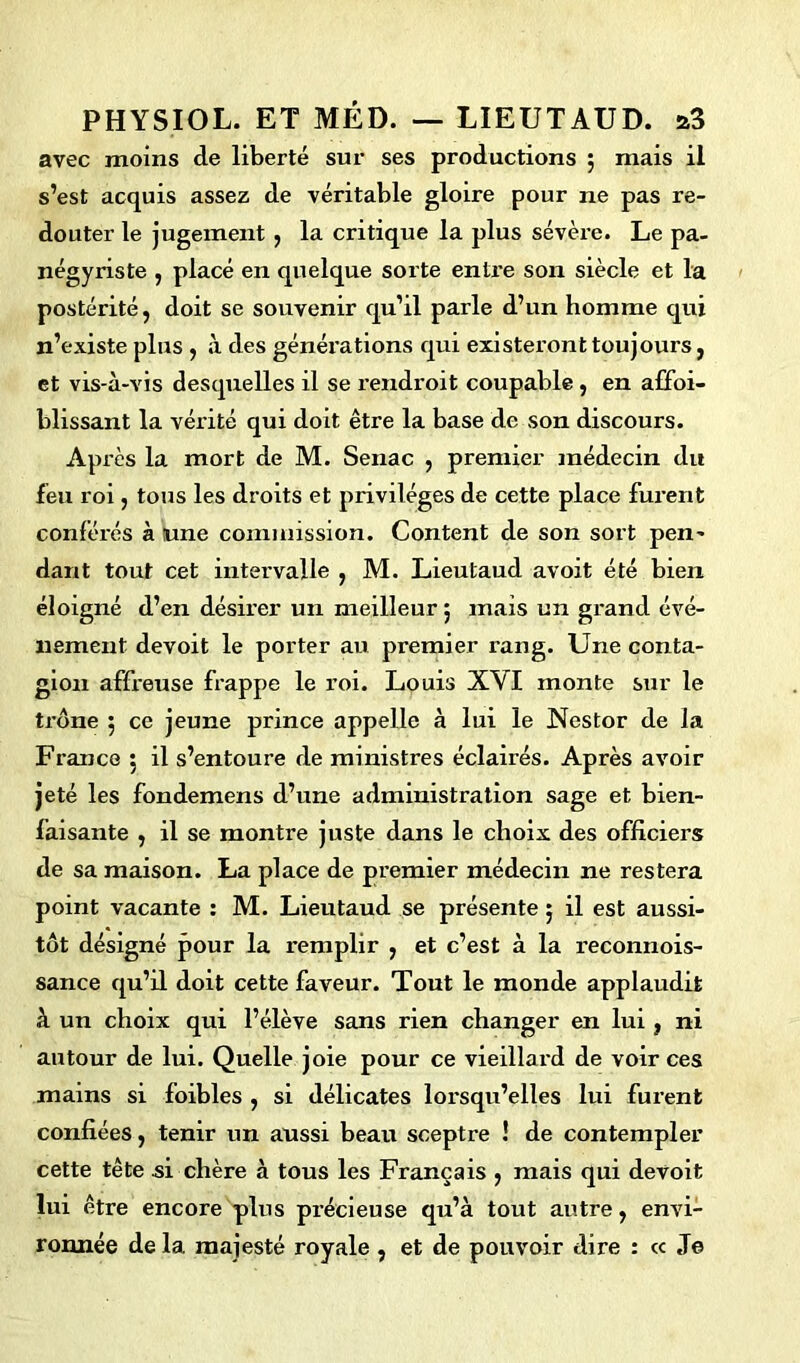 avec moins de liberté sur ses productions 5 mais il s’est acquis assez de véritable gloire pour ne pas re- douter le jugement , la critique la plus sévère. Le pa- négyriste , placé en quelque sorte entre son siècle et la postérité, doit se souvenir qu’il parle d’un homme qui n’existe plus , à des générations qui existeront toujours, et vis-à-vis desquelles il se rendroit coupable, en affoi- blissant la vérité qui doit être la base de son discours. Après la mort de M. Senac , premier médecin du feu roi, tous les droits et privilèges de cette place furent conférés à lune commission. Content de son sort pen- dant tout cet intervalle , M. Lieutaud avoit été bien éloigné d’en désirer un meilleur ; mais un grand évé- nement devoit le porter au premier rang. Une conta- gion affreuse frappe le roi. Louis XVI monte sur le trône 5 ce jeune prince appelle à lui le Nestor de la France 5 il s’entoure de ministres éclairés. Après avoir jeté les fondemens d’une administration sage et bien- faisante , il se montre juste dans le choix des officiers de sa maison. La place de premier médecin ne restera point vacante : M. Lieutaud se présente ; il est aussi- tôt désigné pour la remplir , et c’est à la reconnois- sance qu’il doit cette faveur. Tout le monde applaudit à un choix qui l’élève sans rien changer en lui, ni autour de lui. Quelle joie pour ce vieillard de voir ces mains si foibles , si délicates lorsqu’elles lui furent confiées, tenir un aussi beau sceptre ! de contempler cette tête si chère à tous les Français , mais qui devoit lui être encore plus précieuse qu’à tout autre, envi- ronnée de la majesté royale , et de pouvoir dire : « Je