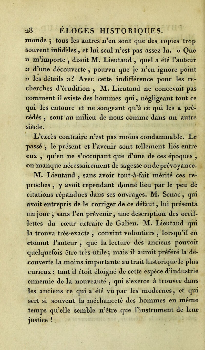 monde ; tous les autres n’en sont que des copies trop souvent infidèles , et lui seul n’est pas assez lu. « Que 3) m’importe , disoit M. Lieutaud , quel a été l’auteur 33 d’une découverte , pourvu que je n’en ignore point 3> les détails 33? Avec cette indifférence pour les re- cherches d’érudition , M. Lieutaud ne concevoit pas comment il existe des hommes qui, négligeant tout ce qui les entoure et ne songeant qu’à ce qui les a pré- cédés , sont au milieu de nous comme dans un autre siècle. L’excès contraire n’est pas moins condamnable. Le passé , le présent et l’avenir sont tellement liés entre eux , qu’en ne s’occupant que d’une de ces époques , on manque nécessairement de sagesse ou de prévoyance. M. Lieutaud , sans avoir tout-à-fàit mérité ces re- proches , y avoit cependant <fonné lieu par le peu de citations répandues dans ses ouvrages. M. Senac, qui avoit entrepris de le corriger de ce défaut, lui présenta un jour , sans l’en prévenir, une description des oreil- lettes du cœur extraite de Galien. M. Lieutaud qui la trouva très-exacte , convint volontiers , lorsqu’il en connut l’auteur , que la lecture des anciens pouvoit quelquefois être très-utile $ mais il auroit préféré la dé- couverte la moins importante au trait historique le plus curieux : tant il étoit éloigné de cette espèce d’industrie ennemie de la nouveauté , qui s’exerce à trouver dans les anciens ce qui a été vu par les modernes, et qui sert si souvent la méchanceté des hommes en même temps qu’elle semble n’être que l’instrument de leur justice !