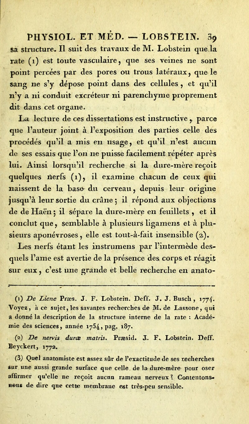 Sa structure. Il suit (les travaux de M. Lobstein que la rate (1) est toute vasculaire, que ses veines ne sont point percées par des pores ou trous latéraux, que le sang ne s’y dépose point dans des cellules , et qu’il n’y a ni conduit excréteur ni parenchyme proprement dit dans cet organe. La lecture de ces dissertations est instructive r parce que l’auteur joint à l’exposition des parties celle des procédés qu’il a mis en usage, et qu’il n’est aucun de ses essais que l’on ne puisse facilement répéter après lui. Ainsi lorsqu’il recherche si la dure-mère reçoit quelques nerfs (1), il examine chacun de ceux qui naissent de la base- du cerveau, depuis leur origine jusqu’à leur sortie du crâne 5 il répond aux objections de de Haën ; il sépare la dure-mère en feuillets , et il conclut que, semblable à plusieurs ligamens et à plu- sieurs aponévroses, elle est tout-à-fait insensible (2). Les nerfs étant les instrumens par l’intermède des- quels l’ame est avertie de la présence des corps et réagit sur eux, c’est une grande et belle recherche en anato- (1) De Liene Præs. J. F. Lobstein. Deff. J. J. Busch, 1774. Voyez, à ce sujet, les savantes recherches de M. de Lassone, qui a donné la description de la structure interne de la rate : Acadé- mie des sciences, année 1754, pag. 187. (2) De nervis duree matris. Præsid. J. F. Lobstein. Deff. Beyckert, 177a. (3) Quel anatomiste est assez sûr de l’exactitude de ses recherches sur une aussi grande surface que celle de la- dure-mère pour oser affirmer qu’elle ne reçoit aucun rameau nerveux \ Contentons- nous de dire que cette membrane est très-peu sensible.