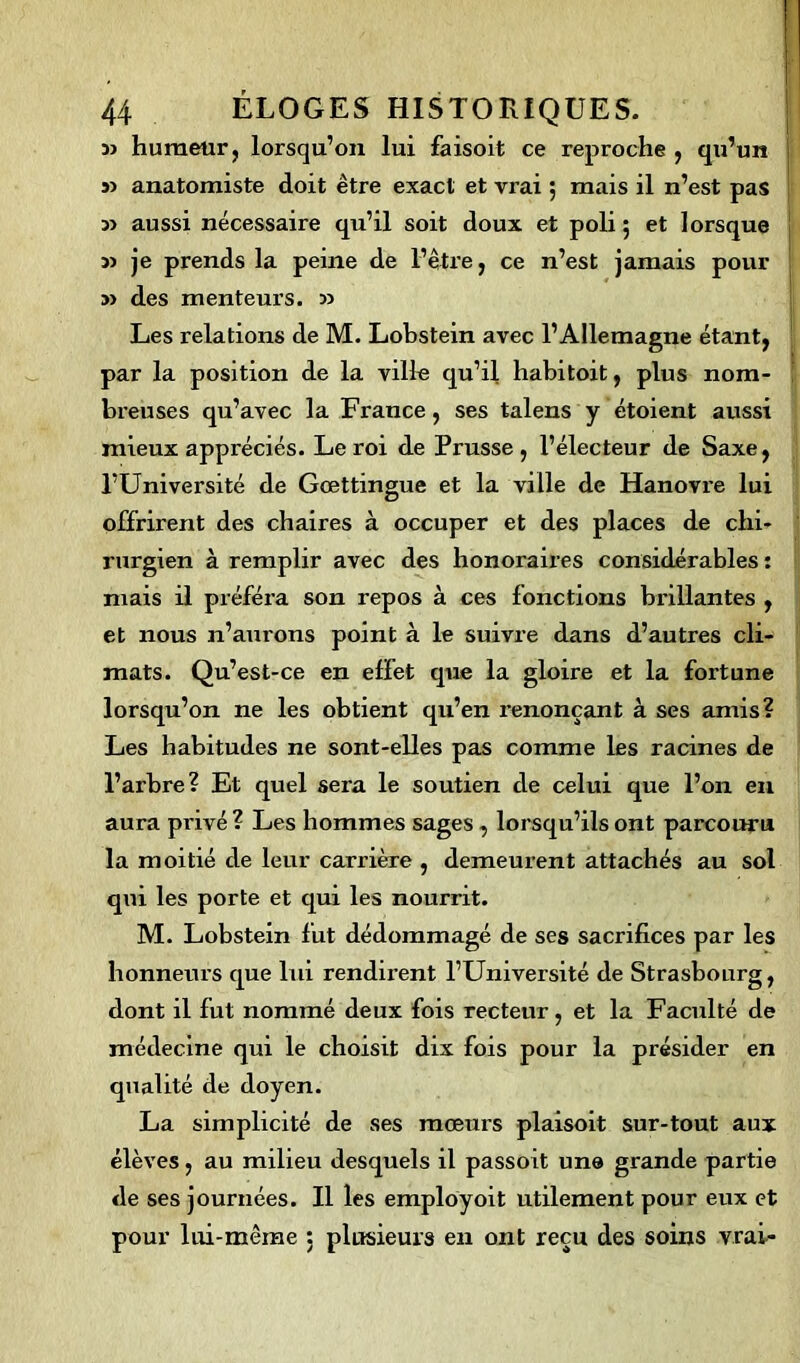 î> humeur, lorsqu’on lui faisoit ce reproche , qu’un s) anatomiste doit être exact et vi’ai 5 mais il n’est pas aussi nécessaire qu’il soit doux et poli 5 et lorsque » je prends la peine de l’être, ce n’est jamais pour » des menteurs. » Les relations de M. Lobstein avec l’Allemagne étant, par la position de la ville qu’il habitoit, plus nom- breuses qu’avec la France, ses talens y étoient aussi mieux appréciés. Leroi de Prusse, l’électeur de Saxe, l’Université de Gœttingue et la ville de Hanovre lui offrirent des chaires à occuper et des places de chi- rurgien à remplir avec des honoraires considérables : niais il préféra son repos à ces fonctions brillantes , et nous n’aurons point à le suivre dans d’autres cli- mats. Qu’est-ce en effet que la gloire et la fortune lorsqu’on ne les obtient qu’en renonçant à ses amis? Les habitudes ne sont-elles pas comme les racines de l’arbre? Et quel sera le soutien de celui que l’on en aura privé ? Les hommes sages , lorsqu’ils ont parcouru la moitié de leur carrière , demeurent attachés au sol qui les porte et qui les nourrit. M. Lobstein fut dédommagé de ses sacrifices par les honneurs que lui rendii’ent l’Université de Strasbourg, dont il fut nommé deux fois recteur, et la Faculté de médecine qui le choisit dix fois pour la présider en qualité de doyen. La simplicité de ses mœurs plaisoit sur-tout aux élèves, au milieu desquels il passoit une grande partie de ses journées. Il les employoit utilement pour eux et pour lui-même : plusieurs en ont reçu des soins vrai-